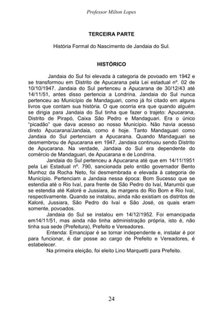 Professor Milton Lopes
24
TERCEIRA PARTE
História Formal do Nascimento de Jandaia do Sul.
HISTÓRICO
Jandaia do Sul foi elevada à categoria de povoado em 1942 e
se transformou em Distrito de Apucarana pela Lei estadual nº. 02 de
10/10/1947. Jandaia do Sul pertenceu a Apucarana de 30/12/43 até
14/11/51, antes disso pertencia a Londrina. Jandaia do Sul nunca
pertenceu ao Município de Mandaguari, como já foi citado em alguns
livros que contam sua história. O que ocorria era que quando alguém
se dirigia para Jandaia do Sul tinha que fazer o trajeto: Apucarana,
Distrito de Pirapó, Caixa São Pedro e Mandaguari. Era o único
“picadão” que dava acesso ao nosso Município. Não havia acesso
direto Apucarana/Jandaia, como é hoje. Tanto Mandaguari como
Jandaia do Sul pertenciam a Apucarana. Quando Mandaguari se
desmembrou de Apucarana em 1947, Jandaia continuou sendo Distrito
de Apucarana. Na verdade, Jandaia do Sul era dependente do
comércio de Mandaguari, de Apucarana e de Londrina.
Jandaia do Sul pertenceu a Apucarana até que em 14/11/1951
pela Lei Estadual nº. 790, sancionada pelo então governador Bento
Munhoz da Rocha Neto, foi desmembrada e elevada à categoria de
Município. Pertenciam a Jandaia nessa época: Bom Sucesso que se
estendia até o Rio Ivaí, para frente de São Pedro do Ivaí, Marumbi que
se estendia até Kaloré e Jussiara, às margens do Rio Bom e Rio Ivaí,
respectivamente. Quando se instalou, ainda não existiam os distritos de
Kaloré, Jussiara, São Pedro do Ivaí e São José, os quais eram
somente, povoados.
Jandaia do Sul se instalou em 14/12/1952. Foi emancipada
em14/11/51, mas ainda não tinha administração própria, isto é, não
tinha sua sede (Prefeitura), Prefeito e Vereadores.
Entenda: Emancipar é se tornar independente e, instalar é por
para funcionar, é dar posse ao cargo de Prefeito e Vereadores, é
estabelecer.
Na primeira eleição, foi eleito Lino Marquetti para Prefeito.
 