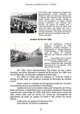 Memórias de Jandaia do Sul - 3ª Edição
25
(Foto 14) Em 1954, Jandaia do Sul chegou a ter
aproximadamente 35.000 habitantes. Aos
sábados à tarde e aos domingos interrompia-se
a Avenida Bom Sucesso, hoje, Avenida Dr.
Getúlio Vargas, para carroças, charretes e
carros não transitarem, (a rodovia, BR-369
passava justamente pela Avenida Bom
Sucesso. No governo do Prefeito Lino, a
rodovia foi desviada do centro da cidade, para
onde está hoje), pois apesar das ruas e
avenidas serem de chão batido, havia muitos
veículos transitando, muita gente caminhando,
fazendo suas compras, tomando sorvete, etc.
Parecia uma festa.
Jandaia do Sul em 1955
(Foto 15) Apareceram: 1º-Vicente
Catenassi, 2º-Joaquim da Silva
(Negrinho), 3º-Clóvis Marcolino, 4º
Desconhecido, 5º - Rubens Catenassi,
6º-Desconhecido, 7º- Nélio Marcolino
(está de costas), 8º- Carlinhos
Marcolino, que reside em Jandaia até
hoje.
Casa Vitória do Sr. Armando.
Bar Caipira do Sr. Cândido Vicente.
Sapataria Marilia do Sr. Luiz
Alexandre. Bazar São João. Hotel Belo
Horizonte do Sr. Luiz Japonês. Hotel
Sete do Senhor Fausto.
Em 1954, foram desmembradas São Pedro do Ivaí e Bom
Sucesso, que foram elevadas à categoria de Municípios. Em 1960, foi à
vez de Marumbí, ser elevada à categoria de Município.
Em 1965, foi criado pela Lei Estadual nº. 5149 de 7/6/65 o
Distrito de São José, que continuou anexado ao Município de Jandaia
do Sul.
Quem nasce em Jandaia do Sul (gentílico) pode ser chamado
de jandaiense-do-sul ou jandaiense (Fonte IBGE).
Jandaia do Sul é uma cidade criada pela Companhia de Terras
Norte do Paraná. O patrimônio teve os primeiros moradores (Pioneiros)
para derrubar suas matas em 1938. Solo fértil e ótimo para o cultivo do
café, motivo pelo qual se tornou um centro da convergência de
agricultores de todas as regiões do Brasil e até mesmo de outros
Países.
O Município de Jandaia do Sul conta com:
Uma área de 187,600 km quadrados.
 