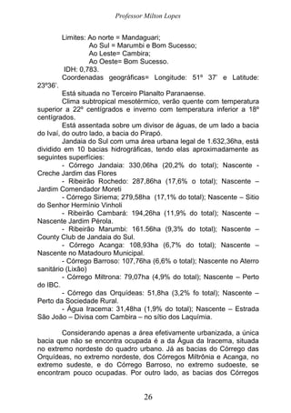 Professor Milton Lopes
26
Limites: Ao norte = Mandaguari;
Ao Sul = Marumbi e Bom Sucesso;
Ao Leste= Cambira;
Ao Oeste= Bom Sucesso.
IDH: 0,783.
Coordenadas geográficas= Longitude: 51º 37’ e Latitude:
23º36’.
Está situada no Terceiro Planalto Paranaense.
Clima subtropical mesotérmico, verão quente com temperatura
superior a 22º centígrados e inverno com temperatura inferior a 18º
centígrados.
Está assentada sobre um divisor de águas, de um lado a bacia
do Ivaí, do outro lado, a bacia do Pirapó.
Jandaia do Sul com uma área urbana legal de 1.632,36ha, está
dividido em 10 bacias hidrográficas, tendo elas aproximadamente as
seguintes superfícies:
- Córrego Jandaia: 330,06ha (20,2% do total); Nascente -
Creche Jardim das Flores
- Ribeirão Rochedo: 287,86ha (17,6% o total); Nascente –
Jardim Comendador Moreti
- Córrego Siriema; 279,58ha (17,1% do total); Nascente – Sitio
do Senhor Hermínio Vinholi
- Ribeirão Cambará: 194,26ha (11,9% do total); Nascente –
Nascente Jardim Pérola.
- Ribeirão Marumbi: 161.56ha (9,3% do total); Nascente –
County Club de Jandaia do Sul.
- Córrego Acanga: 108,93ha (6,7% do total); Nascente –
Nascente no Matadouro Municipal.
- Córrego Barroso: 107,76ha (6,6% o total); Nascente no Aterro
sanitário (Lixão)
- Córrego Miltrona: 79,07ha (4,9% do total); Nascente – Perto
do IBC.
- Córrego das Orquídeas: 51,8ha (3,2% fo total); Nascente –
Perto da Sociedade Rural.
- Água Iracema: 31,48ha (1,9% do total); Nascente – Estrada
São João – Divisa com Cambira – no sítio dos Laquímia.
Considerando apenas a área efetivamente urbanizada, a única
bacia que não se encontra ocupada é a da Água da Iracema, situada
no extremo nordeste do quadro urbano. Já as bacias do Córrego das
Orquídeas, no extremo nordeste, dos Córregos Miltrônia e Acanga, no
extremo sudeste, e do Córrego Barroso, no extremo sudoeste, se
encontram pouco ocupadas. Por outro lado, as bacias dos Córregos
 