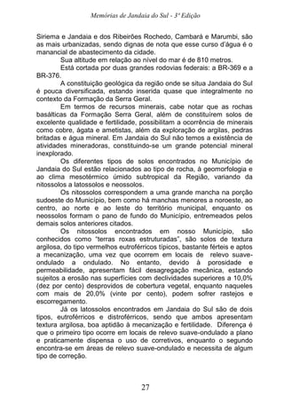 Memórias de Jandaia do Sul - 3ª Edição
27
Siriema e Jandaia e dos Ribeirões Rochedo, Cambará e Marumbi, são
as mais urbanizadas, sendo dignas de nota que esse curso d’água é o
manancial de abastecimento da cidade.
Sua altitude em relação ao nível do mar é de 810 metros.
Está cortada por duas grandes rodovias federais: a BR-369 e a
BR-376.
A constituição geológica da região onde se situa Jandaia do Sul
é pouca diversificada, estando inserida quase que integralmente no
contexto da Formação da Serra Geral.
Em termos de recursos minerais, cabe notar que as rochas
basálticas da Formação Serra Geral, além de constituírem solos de
excelente qualidade e fertilidade, possibilitam a ocorrência de minerais
como cobre, ágata e ametistas, além da exploração de argilas, pedras
britadas e água mineral. Em Jandaia do Sul não temos a existência de
atividades mineradoras, constituindo-se um grande potencial mineral
inexplorado.
Os diferentes tipos de solos encontrados no Município de
Jandaia do Sul estão relacionados ao tipo de rocha, à geomorfologia e
ao clima mesotérmico úmido subtropical da Região, variando da
nitossolos a latossolos e neossolos.
Os nitossolos correspondem a uma grande mancha na porção
sudoeste do Município, bem como há manchas menores a noroeste, ao
centro, ao norte e ao leste do território municipal, enquanto os
neossolos formam o pano de fundo do Município, entremeados pelos
demais solos anteriores citados.
Os nitossolos encontrados em nosso Município, são
conhecidos como “terras roxas estruturadas”, são solos de textura
argilosa, do tipo vermelhos eutroférricos típicos, bastante férteis e aptos
a mecanização, uma vez que ocorrem em locais de relevo suave-
ondulado a ondulado. No entanto, devido à porosidade e
permeabilidade, apresentam fácil desagregação mecânica, estando
sujeitos a erosão nas superfícies com declividades superiores a 10,0%
(dez por cento) desprovidos de cobertura vegetal, enquanto naqueles
com mais de 20,0% (vinte por cento), podem sofrer rastejos e
escorregamento.
Já os latossolos encontrados em Jandaia do Sul são de dois
tipos, eutroférricos e distroférricos, sendo que ambos apresentam
textura argilosa, boa aptidão à mecanização e fertilidade. Diferença é
que o primeiro tipo ocorre em locais de relevo suave-ondulado a plano
e praticamente dispensa o uso de corretivos, enquanto o segundo
encontra-se em áreas de relevo suave-ondulado e necessita de algum
tipo de correção.
 