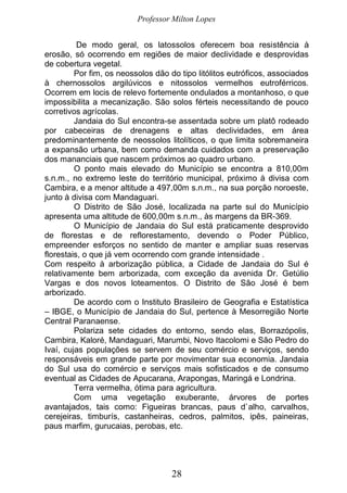 Professor Milton Lopes
28
De modo geral, os latossolos oferecem boa resistência à
erosão, só ocorrendo em regiões de maior declividade e desprovidas
de cobertura vegetal.
Por fim, os neossolos dão do tipo litólitos eutróficos, associados
à chernossolos argilúvicos e nitossolos vermelhos eutroférricos.
Ocorrem em locis de relevo fortemente ondulados a montanhoso, o que
impossibilita a mecanização. São solos férteis necessitando de pouco
corretivos agrícolas.
Jandaia do Sul encontra-se assentada sobre um platô rodeado
por cabeceiras de drenagens e altas declividades, em área
predominantemente de neossolos litolíticos, o que limita sobremaneira
a expansão urbana, bem como demanda cuidados com a preservação
dos mananciais que nascem próximos ao quadro urbano.
O ponto mais elevado do Município se encontra a 810,00m
s.n.m., no extremo leste do território municipal, próximo à divisa com
Cambira, e a menor altitude a 497,00m s.n.m., na sua porção noroeste,
junto à divisa com Mandaguari.
O Distrito de São José, localizada na parte sul do Município
apresenta uma altitude de 600,00m s.n.m., às margens da BR-369.
O Município de Jandaia do Sul está praticamente desprovido
de florestas e de reflorestamento, devendo o Poder Público,
empreender esforços no sentido de manter e ampliar suas reservas
florestais, o que já vem ocorrendo com grande intensidade .
Com respeito à arborização pública, a Cidade de Jandaia do Sul é
relativamente bem arborizada, com exceção da avenida Dr. Getúlio
Vargas e dos novos loteamentos. O Distrito de São José é bem
arborizado.
De acordo com o Instituto Brasileiro de Geografia e Estatística
– IBGE, o Município de Jandaia do Sul, pertence à Mesorregião Norte
Central Paranaense.
Polariza sete cidades do entorno, sendo elas, Borrazópolis,
Cambira, Kaloré, Mandaguari, Marumbi, Novo Itacolomi e São Pedro do
Ivaí, cujas populações se servem de seu comércio e serviços, sendo
responsáveis em grande parte por movimentar sua economia. Jandaia
do Sul usa do comércio e serviços mais sofisticados e de consumo
eventual as Cidades de Apucarana, Arapongas, Maringá e Londrina.
Terra vermelha, ótima para agricultura.
Com uma vegetação exuberante, árvores de portes
avantajados, tais como: Figueiras brancas, paus d`alho, carvalhos,
cerejeiras, timburís, castanheiras, cedros, palmitos, ipês, paineiras,
paus marfim, gurucaias, perobas, etc.
 