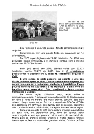 Memórias de Jandaia do Sul - 3ª Edição
29
(Na foto 16, um
tronco com aproximadamente
1,75m de diâmetro. No fundo,
uma casa coberta de
tabuinhas).
(Foto 16)
Seu Padroeiro é São João Batista – feriado comemorado em 24
de junho.
Comemora-se, com uma grande festa, seu aniversário em 14
de dezembro.
Em 1970, a população era de 21.641 habitantes. Em 1998, sua
população estava diminuindo, e o Município contava com a mesma
área e com 19.397 habitantes.
Hoje, pelo senso ano 2010, Jandaia conta com 20.133
habitantes, contra 19.676 de 2000, isto é: O crescimento
populacional foi pequeno em 10 anos: 457 habitantes, segundo o
IBGE.
É uma cidade de porte pequeno, no entanto é uma boa
cidade do Paraná para se viver. Clima excelente com temperaturas
agradáveis e um povo muito bom, acolhedor e hospitaleiro. Fica a
poucos minutos de Apucarana e de Maringá e à uma hora de
Londrina (com aeroportos). São considerados bons centros
Comerciais e Médicos.
Em nossa região cultivavam arroz, feijão, milho e
principalmente o café. O progresso tanto no Município de Jandaia como
em todo o Norte do Paraná era muito grande, contudo, este ciclo
cafeeiro chegou quase ao seu fim com a desastrosa GEADA NEGRA
que aconteceu em 18/7/1975, que dizimou com os cafezais, acabando
com o sonho de muitos cafeicultores, por alguns anos em nossa região.
Com o fim do ciclo do café como cultura principal, a população
da zona rural, ou dependente dela, ficou em grande parte
desempregada e teve que procurar outros meios de sobrevivência.
Migrou para os grandes centros urbanos e muitas dessas famílias
tiveram que se fixar em favelas das grandes cidades. Os anos de 75 e
 