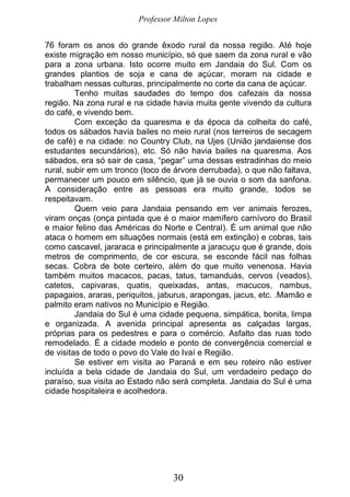 Professor Milton Lopes
30
76 foram os anos do grande êxodo rural da nossa região. Até hoje
existe migração em nosso município, só que saem da zona rural e vão
para a zona urbana. Isto ocorre muito em Jandaia do Sul. Com os
grandes plantios de soja e cana de açúcar, moram na cidade e
trabalham nessas culturas, principalmente no corte da cana de açúcar.
Tenho muitas saudades do tempo dos cafezais da nossa
região. Na zona rural e na cidade havia muita gente vivendo da cultura
do café, e vivendo bem.
Com exceção da quaresma e da época da colheita do café,
todos os sábados havia bailes no meio rural (nos terreiros de secagem
de café) e na cidade: no Country Club, na Ujes (União jandaiense dos
estudantes secundários), etc. Só não havia bailes na quaresma. Aos
sábados, era só sair de casa, “pegar” uma dessas estradinhas do meio
rural, subir em um tronco (toco de árvore derrubada), o que não faltava,
permanecer um pouco em silêncio, que já se ouvia o som da sanfona.
A consideração entre as pessoas era muito grande, todos se
respeitavam.
Quem veio para Jandaia pensando em ver animais ferozes,
viram onças (onça pintada que é o maior mamífero carnívoro do Brasil
e maior felino das Américas do Norte e Central). É um animal que não
ataca o homem em situações normais (está em extinção) e cobras, tais
como cascavel, jararaca e principalmente a jaracuçu que é grande, dois
metros de comprimento, de cor escura, se esconde fácil nas folhas
secas. Cobra de bote certeiro, além do que muito venenosa. Havia
também muitos macacos, pacas, tatus, tamanduás, cervos (veados),
catetos, capivaras, quatis, queixadas, antas, macucos, nambus,
papagaios, araras, periquitos, jaburus, arapongas, jacus, etc. .Mamão e
palmito eram nativos no Município e Região.
Jandaia do Sul é uma cidade pequena, simpática, bonita, limpa
e organizada. A avenida principal apresenta as calçadas largas,
próprias para os pedestres e para o comércio. Asfalto das ruas todo
remodelado. É a cidade modelo e ponto de convergência comercial e
de visitas de todo o povo do Vale do Ivaí e Região.
Se estiver em visita ao Paraná e em seu roteiro não estiver
incluída a bela cidade de Jandaia do Sul, um verdadeiro pedaço do
paraíso, sua visita ao Estado não será completa. Jandaia do Sul é uma
cidade hospitaleira e acolhedora.
 