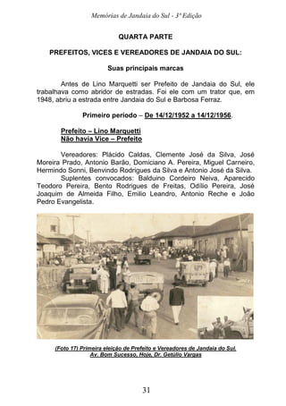 Memórias de Jandaia do Sul - 3ª Edição
31
QUARTA PARTE
PREFEITOS, VICES E VEREADORES DE JANDAIA DO SUL:
Suas principais marcas
Antes de Lino Marquetti ser Prefeito de Jandaia do Sul, ele
trabalhava como abridor de estradas. Foi ele com um trator que, em
1948, abriu a estrada entre Jandaia do Sul e Barbosa Ferraz.
Primeiro período – De 14/12/1952 a 14/12/1956.
Prefeito – Lino Marquetti
Não havia Vice – Prefeito
Vereadores: Plácido Caldas, Clemente José da Silva, José
Moreira Prado, Antonio Barão, Domiciano A. Pereira, Miguel Carneiro,
Hermindo Sonni, Benvindo Rodrigues da Silva e Antonio José da Silva.
Suplentes convocados: Balduino Cordeiro Neiva, Aparecido
Teodoro Pereira, Bento Rodrigues de Freitas, Odílio Pereira, José
Joaquim de Almeida Filho, Emilio Leandro, Antonio Reche e João
Pedro Evangelista.
(Foto 17) Primeira eleição de Prefeito e Vereadores de Jandaia do Sul.
Av. Bom Sucesso, Hoje, Dr. Getúlio Vargas
 