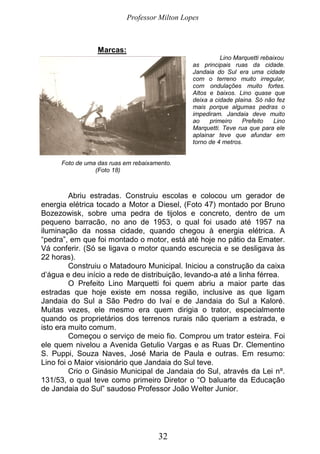 Professor Milton Lopes
32
Marcas:
Lino Marquetti rebaixou
as principais ruas da cidade.
Jandaia do Sul era uma cidade
com o terreno muito irregular,
com ondulações muito fortes.
Altos e baixos. Lino quase que
deixa a cidade plaina. Só não fez
mais porque algumas pedras o
impediram. Jandaia deve muito
ao primeiro Prefeito Lino
Marquetti. Teve rua que para ele
aplainar teve que afundar em
torno de 4 metros.
Foto de uma das ruas em rebaixamento.
(Foto 18)
Abriu estradas. Construiu escolas e colocou um gerador de
energia elétrica tocado a Motor a Diesel, (Foto 47) montado por Bruno
Bozezowisk, sobre uma pedra de tijolos e concreto, dentro de um
pequeno barracão, no ano de 1953, o qual foi usado até 1957 na
iluminação da nossa cidade, quando chegou à energia elétrica. A
“pedra”, em que foi montado o motor, está até hoje no pátio da Emater.
Vá conferir. (Só se ligava o motor quando escurecia e se desligava às
22 horas).
Construiu o Matadouro Municipal. Iniciou a construção da caixa
d’água e deu início a rede de distribuição, levando-a até a linha férrea.
O Prefeito Lino Marquetti foi quem abriu a maior parte das
estradas que hoje existe em nossa região, inclusive as que ligam
Jandaia do Sul a São Pedro do Ivaí e de Jandaia do Sul a Kaloré.
Muitas vezes, ele mesmo era quem dirigia o trator, especialmente
quando os proprietários dos terrenos rurais não queriam a estrada, e
isto era muito comum.
Começou o serviço de meio fio. Comprou um trator esteira. Foi
ele quem nivelou a Avenida Getulio Vargas e as Ruas Dr. Clementino
S. Puppi, Souza Naves, José Maria de Paula e outras. Em resumo:
Lino foi o Maior visionário que Jandaia do Sul teve.
Crio o Ginásio Municipal de Jandaia do Sul, através da Lei nº.
131/53, o qual teve como primeiro Diretor o “O baluarte da Educação
de Jandaia do Sul” saudoso Professor João Welter Junior.
 