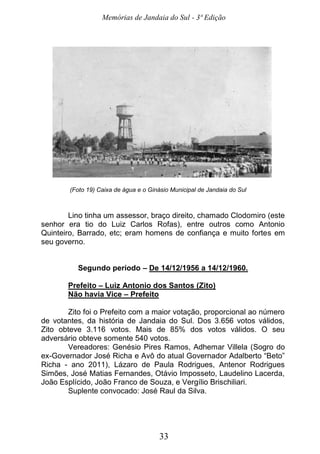 Memórias de Jandaia do Sul - 3ª Edição
33
(Foto 19) Caixa de água e o Ginásio Municipal de Jandaia do Sul
Lino tinha um assessor, braço direito, chamado Clodomiro (este
senhor era tio do Luiz Carlos Rofas), entre outros como Antonio
Quinteiro, Barrado, etc; eram homens de confiança e muito fortes em
seu governo.
Segundo período – De 14/12/1956 a 14/12/1960.
Prefeito – Luiz Antonio dos Santos (Zito)
Não havia Vice – Prefeito
Zito foi o Prefeito com a maior votação, proporcional ao número
de votantes, da história de Jandaia do Sul. Dos 3.656 votos válidos,
Zito obteve 3.116 votos. Mais de 85% dos votos válidos. O seu
adversário obteve somente 540 votos.
Vereadores: Genésio Pires Ramos, Adhemar Villela (Sogro do
ex-Governador José Richa e Avô do atual Governador Adalberto “Beto”
Richa - ano 2011), Lázaro de Paula Rodrigues, Antenor Rodrigues
Simões, José Matias Fernandes, Otávio Imposseto, Laudelino Lacerda,
João Esplícido, João Franco de Souza, e Vergílio Brischiliari.
Suplente convocado: José Raul da Silva.
 