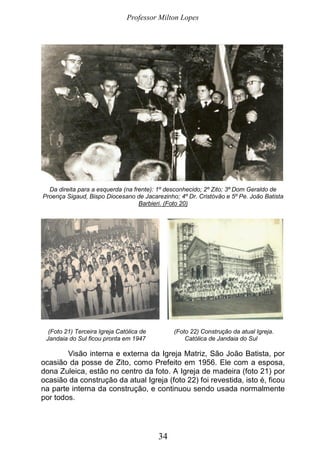 Professor Milton Lopes
34
Da direita para a esquerda (na frente): 1º desconhecido; 2º Zito; 3º Dom Geraldo de
Proença Sigaud, Bispo Diocesano de Jacarezinho; 4º Dr. Cristóvão e 5º Pe. João Batista
Barbieri. (Foto 20)
(Foto 21) Terceira Igreja Católica de (Foto 22) Construção da atual Igreja.
Jandaia do Sul ficou pronta em 1947 Católica de Jandaia do Sul
Visão interna e externa da Igreja Matriz, São João Batista, por
ocasião da posse de Zito, como Prefeito em 1956. Ele com a esposa,
dona Zuleica, estão no centro da foto. A Igreja de madeira (foto 21) por
ocasião da construção da atual Igreja (foto 22) foi revestida, isto é, ficou
na parte interna da construção, e continuou sendo usada normalmente
por todos.
 