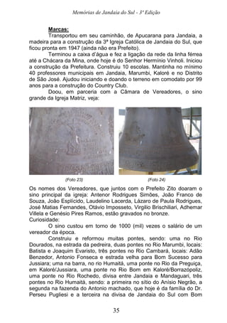 Memórias de Jandaia do Sul - 3ª Edição
35
Marcas:
Transportou em seu caminhão, de Apucarana para Jandaia, a
madeira para a construção da 3ª Igreja Católica de Jandaia do Sul, que
ficou pronta em 1947 (ainda não era Prefeito).
Terminou a caixa d’água e fez a ligação da rede da linha férrea
até a Chácara da Mina, onde hoje é do Senhor Hermínio Vinholi. Iniciou
a construção da Prefeitura. Construiu 10 escolas. Mantinha no mínimo
40 professores municipais em Jandaia, Marumbi, Kaloré e no Distrito
de São José. Ajudou iniciando e doando o terreno em comodato por 99
anos para a construção do Country Club.
Doou, em parceria com a Câmara de Vereadores, o sino
grande da Igreja Matriz, veja:
(Foto 23) (Foto 24)
Os nomes dos Vereadores, que juntos com o Prefeito Zito doaram o
sino principal da igreja: Antenor Rodrigues Simões, João Franco de
Souza, João Esplícido, Laudelino Lacerda, Lázaro de Paula Rodrigues,
José Matias Fernandes, Otávio Imposseto, Virgilio Brischiliari, Adhemar
Villela e Genésio Pires Ramos, estão gravados no bronze.
Curiosidade:
O sino custou em torno de 1000 (mil) vezes o salário de um
vereador da época.
Construiu e reformou muitas pontes, sendo: uma no Rio
Dourados, na estrada da pedreira, duas pontes no Rio Marumbi, locais:
Batista e Joaquim Evaristo, três pontes no Rio Cambará, locais: Adão
Benzedor, Antonio Fonseca e estrada velha para Bom Sucesso para
Jussiara; uma na barra, no rio Humaitá, uma ponte no Rio da Preguiça,
em Kaloré/Jussiara, uma ponte no Rio Bom em Kaloré/Borrazópoliz,
uma ponte no Rio Rochedo, divisa entre Jandaia e Mandaguari, três
pontes no Rio Humaitá, sendo: a primeira no sítio do Anísio Negrão, a
segunda na fazenda do Antonio machado, que hoje é da família do Dr.
Perseu Pugliesi e a terceira na divisa de Jandaia do Sul com Bom
 