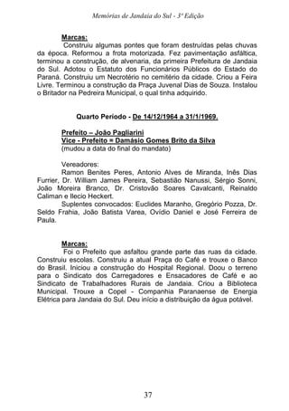 Memórias de Jandaia do Sul - 3ª Edição
37
Marcas:
Construiu algumas pontes que foram destruídas pelas chuvas
da época. Reformou a frota motorizada. Fez pavimentação asfáltica,
terminou a construção, de alvenaria, da primeira Prefeitura de Jandaia
do Sul. Adotou o Estatuto dos Funcionários Públicos do Estado do
Paraná. Construiu um Necrotério no cemitério da cidade. Criou a Feira
Livre. Terminou a construção da Praça Juvenal Dias de Souza. Instalou
o Britador na Pedreira Municipal, o qual tinha adquirido.
Quarto Período - De 14/12/1964 a 31/1/1969.
Prefeito – João Pagliarini
Vice - Prefeito = Damásio Gomes Brito da Silva
(mudou a data do final do mandato)
Vereadores:
Ramon Benites Peres, Antonio Alves de Miranda, Inês Dias
Furrier, Dr. William James Pereira, Sebastião Nanussi, Sérgio Sonni,
João Moreira Branco, Dr. Cristovão Soares Cavalcanti, Reinaldo
Caliman e Ilecio Heckert.
Suplentes convocados: Euclides Maranho, Gregório Pozza, Dr.
Seldo Frahia, João Batista Varea, Ovídio Daniel e José Ferreira de
Paula.
Marcas:
Foi o Prefeito que asfaltou grande parte das ruas da cidade.
Construiu escolas. Construiu a atual Praça do Café e trouxe o Banco
do Brasil. Iniciou a construção do Hospital Regional. Doou o terreno
para o Sindicato dos Carregadores e Ensacadores de Café e ao
Sindicato de Trabalhadores Rurais de Jandaia. Criou a Biblioteca
Municipal. Trouxe a Copel - Companhia Paranaense de Energia
Elétrica para Jandaia do Sul. Deu início a distribuição da água potável.
 