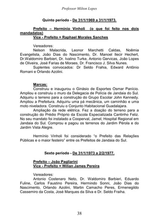 Professor Milton Lopes
38
Quinto período - De 31/1/1969 a 31/1/1973.
Prefeito – Hermínio Vinholi (o que foi feito nos dois
mandadatos)
Vice - Prefeito = Raphael Morales Sanches
Vereadores:
Nelson Malacrida, Leonor Marchetti Caldas, Noêmia
Evangelista, João Dias do Nascimento, Dr. Manoel Ilecir Hechert,
Dr.Waldomiro Barbieri, Dr. Ivalino Turke, Antonio Gervicas, João Lopes
de Oliveira, José Farias de Moraes, Dr. Francisco J. Silva Nunes.
Suplentes convocados: Dr Seldo Frahia, Edward Antônio
Romani e Orlando Azolini.
Marcas:
Construiu e inaugurou o Ginásio de Esportes Osmar Panício.
Ampliou e construiu o muro da Delegacia de Polícia de Jandaia do Sul.
Adquiriu o terreno para a construção do Grupo Escolar John Kennedy.
Ampliou a Prefeitura. Adquiriu uma pá mecânica, um caminhão e uma
moto niveladora. Construiu o Conjunto Habitacional Guadalajara.
Ampliação da rede elétrica. Fez a doação do terreno para a
construção do Prédio Próprio da Escola Especializada Cantinho Feliz.
No seu mandato foi instalado a Cooperval, Jamel, Hospital Regional em
Jandaia do Sul. Comprou e pagou os terrenos do Jardim Pérola e do
Jardim Vista Alegre.
Hermínio Vinholi foi considerado “o Prefeito das Relações
Públicas e o maior festeiro” entre os Prefeitos de Jandaia do Sul.
Sexto período - De 31/1/1973 a 2/2/1977.
Prefeito – João Pagliarini
Vice - Prefeito = Wilian James Pereira
Vereadores:
Antonio Costenaro Neto, Dr. Waldomiro Barbieri, Eduardo
Fuline, Carlos Faustino Pereira, Hermindo Sonni, João Dias do
Nascimento, Orlando Azolini, Martin Camacho Peres, Ermenegildo
Cassemiro da Costa, José Marques da Silva e Dr. Seldo Fraiha.
 