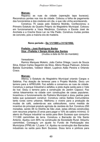 Professor Milton Lopes
40
Marcas:
Reparou as ruas da cidade (operação tapa buracos).
Reconstruiu pontes nos rios da cidade. Colocou a folha de pagamento
dos funcionários e dos credores em dia, o que não vinha acontecendo.
Construiu 75 casas pelo Sistema Mutirão, Confeccionou o
Primeiro Estatuto do Quadro Próprio do Magistério Municipal. Colocou
em funcionamento a Vaca Mecânica. Construiu a Escola José de
Anchieta e a Creche Doce Lar na Vila Paião. Construiu muitas pontes
de concreto, pois a maioria era de madeira.
Nono período - De 1/1/1989 a 31/12/1992.
Prefeito - José Rodrigues Borba
Vice - Prefeito = Sergio Alves dos Santos
(mudou a data do fim do mandato)
Vereadores:
Ramiro Marques Moleiro, João Carlos Ortega, Lauro de Souza
Silva, Edson Carlos Segantini da Silva, Albino Roque Padovan, Antonio
Batista Guimarães, Valdecir Albieri, Lupércio Adão Pereira e Orlando
Craco.
Marcas:
Alterou o Estatuto do Magistério Municipal criando Cargos e
Salários. Fez doação de terrenos para o Projeto Mutirão. Doou um
terreno para a APROJAN. Fez asfalto e conservou as ruas da cidade.
Construiu o parque Industrial e asfaltou a pista dupla saída para o Vale
do Ivaí. Doou o terreno para a construção do Jardim Capocci. Fez
vários loteamentos na cidade com construções de casas populares.
Incentivou o funcionamento da Pedreira Municipal e doou pedras para
todos que quisessem construir. Construiu vários Salões Comunitários
tanto rurais como urbanos. Melhorou o viveiro para a produção de
mudas de café, cedendo-as aos cafeicultores, como medida de
incentivo do principal produto agrícola de Jandaia do Sul. Construiu 250
moradias, sendo 48 no Distrito de São José, estas últimas construídas
com recursos próprios (5 anos para pagar e 10% do salário mínimo). O
aterro do Parque industrial na saída para Bom Sucesso que consumiu
111.000 caminhões de terra. Construiu o Barracão da Vila Santo
Antonio. Ajudou com 80% na construção da Sociedade Rural. Adquiriu
caminhões. Conseguiu um ajuste no Fundo de Participação dos
Municípios (FPM) de 1,2 para 1,4. Ajudou na construção dos Barracões
industriais na saída para Bom Sucesso. Doou terra e pórticos para
 