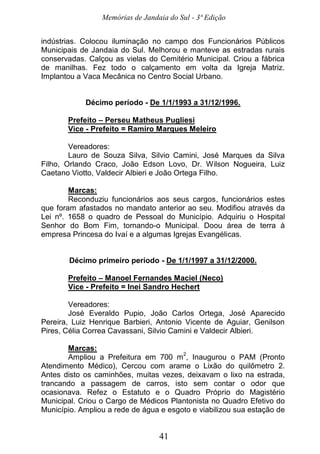 Memórias de Jandaia do Sul - 3ª Edição
41
indústrias. Colocou iluminação no campo dos Funcionários Públicos
Municipais de Jandaia do Sul. Melhorou e manteve as estradas rurais
conservadas. Calçou as vielas do Cemitério Municipal. Criou a fábrica
de manilhas. Fez todo o calçamento em volta da Igreja Matriz.
Implantou a Vaca Mecânica no Centro Social Urbano.
Décimo período - De 1/1/1993 a 31/12/1996.
Prefeito – Perseu Matheus Pugliesi
Vice - Prefeito = Ramiro Marques Meleiro
Vereadores:
Lauro de Souza Silva, Silvio Camini, José Marques da Silva
Filho, Orlando Craco, João Edson Lovo, Dr. Wilson Nogueira, Luiz
Caetano Viotto, Valdecir Albieri e João Ortega Filho.
Marcas:
Reconduziu funcionários aos seus cargos, funcionários estes
que foram afastados no mandato anterior ao seu. Modifiou através da
Lei nº. 1658 o quadro de Pessoal do Município. Adquiriu o Hospital
Senhor do Bom Fim, tornando-o Municipal. Doou área de terra à
empresa Princesa do Ivaí e a algumas Igrejas Evangélicas.
Décimo primeiro período - De 1/1/1997 a 31/12/2000.
Prefeito – Manoel Fernandes Maciel (Neco)
Vice - Prefeito = Inei Sandro Hechert
Vereadores:
José Everaldo Pupio, João Carlos Ortega, José Aparecido
Pereira, Luiz Henrique Barbieri, Antonio Vicente de Aguiar, Genilson
Pires, Célia Correa Cavassani, Silvio Camini e Valdecir Albieri.
Marcas:
Ampliou a Prefeitura em 700 m
2
, Inaugurou o PAM (Pronto
Atendimento Médico), Cercou com arame o Lixão do quilômetro 2.
Antes disto os caminhões, muitas vezes, deixavam o lixo na estrada,
trancando a passagem de carros, isto sem contar o odor que
ocasionava. Refez o Estatuto e o Quadro Próprio do Magistério
Municipal. Criou o Cargo de Médicos Plantonista no Quadro Efetivo do
Município. Ampliou a rede de água e esgoto e viabilizou sua estação de
 