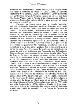 Professor Milton Lopes
42
tratamento. Fez a cobertura da Concha Acústica, a qual foi aproveitada
para fazer o Anfiteatro da Praça do Café. Asfaltou o Conjunto
Habitacional Nova Jandaia. Adquiriu os terrenos do Jardim Esmeralda
e do Jardim Lino Marquetti. Comprou e pagou os terrenos das duas
Vilas Rurais: Vicente Pupio e Paraíso, onde colocou energia elétrica, e
forneceu as ferramentas agricultáveis tanto para as donas de casas
como para os proprietários.
Forneceu os equipamentos para a cozinha industrial,
colaborou na plantação de produtos medicinais (fitoterápicos). Motivado
pela ajuda que deu aos Vileiros, eles foram campeões das Vilas do
Estado do Paraná na Época. Fomentou o viveiro de mudas de Café
(incentivo aos agricultores). Forneceu insumo ao pessoal da uva
(Vinicultores). Divulgou os produtos agrícolas de Jandaia através de
concursos. Adquiriu a forma para fazer o posteamento de concreto das
parreiras de uva. Forneceu o acompanhamento técnico. Criou o
Departamento de Fomentos Agropecuário e Meio Ambiente. Instituiu o
Ensino Religioso nas Escolas Municipais. Criou a Lei pela qual os
aposentados não pagavam IPTU. Readequou as estradas rurais e os
carreadores a custo zero para o produtor. Fez terraceamento para o
plantio na zona Rural, Fez curva de nível para os agricultores. As
mudas de café eram distribuídas pela Associação dos Cafeicultores.
Reformou Escolas rurais, como as do: Maracanã, Humaitá e São Pedro
do Guaporé. Aumentou as galerias, de águas pluviais, das ruas da
cidade, fez o manilhamento da Rua 21 e do Jardim Morumbi. Deixou
dinheiro em caixa para o pagamento do Ginásio de esportes do Jardim
Esmeralda e do Jardim das Flores. Pagou o asfalto do Jardim Moretti.
Colocou para funcionar a padaria comunitária e a máquina de fazer
leite de soja. Reformou o Ginásio Osmar Panício e a Estação
Rodoviária. Reformou a quadra de esportes e vestiário, o posto de
saúde, o salão comunitário e a Igreja, todos do Distrito de São José.
Colocou um Policial e uma Ambulância no Distrito de São José.
Substituiu toda a iluminação de cidade que foi destruída pela chuva de
granizo. Dotou o PAM de remédios. Colocou a decoração natalina com
painéis na Avenida Dr. Getúlio Vargas e na Praça de Café. Adquiriu o
primeiro piso do Banco do Brasil para ali se instalar a Câmara
Municipal. Criou uma Escola Profissionalizante ao lado do PAM, onde
hoje está funcionando o CRÁS. Criou a Escola de Informática.
Implantou a Agência do Trabalhador. Fez reparos na APAE. Construiu
o Salão Comunitário do Marumbizinho e a Quadra de Esportes do
Maracanã.
 