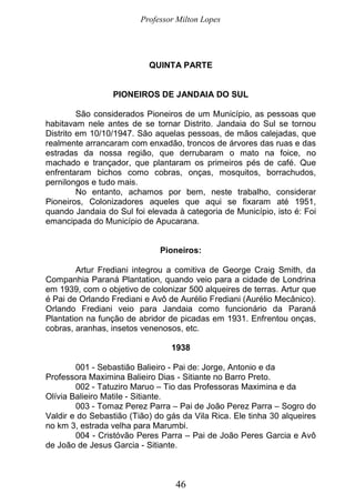 Professor Milton Lopes
46
QUINTA PARTE
PIONEIROS DE JANDAIA DO SUL
São considerados Pioneiros de um Município, as pessoas que
habitavam nele antes de se tornar Distrito. Jandaia do Sul se tornou
Distrito em 10/10/1947. São aquelas pessoas, de mãos calejadas, que
realmente arrancaram com enxadão, troncos de árvores das ruas e das
estradas da nossa região, que derrubaram o mato na foice, no
machado e trançador, que plantaram os primeiros pés de café. Que
enfrentaram bichos como cobras, onças, mosquitos, borrachudos,
pernilongos e tudo mais.
No entanto, achamos por bem, neste trabalho, considerar
Pioneiros, Colonizadores aqueles que aqui se fixaram até 1951,
quando Jandaia do Sul foi elevada à categoria de Município, isto é: Foi
emancipada do Município de Apucarana.
Pioneiros:
Artur Frediani integrou a comitiva de George Craig Smith, da
Companhia Paraná Plantation, quando veio para a cidade de Londrina
em 1939, com o objetivo de colonizar 500 alqueires de terras. Artur que
é Pai de Orlando Frediani e Avô de Aurélio Frediani (Aurélio Mecânico).
Orlando Frediani veio para Jandaia como funcionário da Paraná
Plantation na função de abridor de picadas em 1931. Enfrentou onças,
cobras, aranhas, insetos venenosos, etc.
1938
001 - Sebastião Balieiro - Pai de: Jorge, Antonio e da
Professora Maximina Balieiro Dias - Sitiante no Barro Preto.
002 - Tatuziro Maruo – Tio das Professoras Maximina e da
Olívia Balieiro Matile - Sitiante.
003 - Tomaz Perez Parra – Pai de João Perez Parra – Sogro do
Valdir e do Sebastião (Tião) do gás da Vila Rica. Ele tinha 30 alqueires
no km 3, estrada velha para Marumbi.
004 - Cristóvão Peres Parra – Pai de João Peres Garcia e Avô
de João de Jesus Garcia - Sitiante.
 