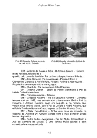 Professor Milton Lopes
48
(Foto 27) Secador, Tulha e terreirão (Foto 28) Secador e terreirão de Café do
de café do Sr. Gotardo. Sr Gotardo
011 - Antonio de Souza e Silva - O Antonio Baiano – Homem
muito honesto, respeitado e
querido pelo povo de Jandaia - Pai do Lauro despachante – Sitiante.
012 - José Darienso (Zé da Aliança) – Pai do Antonio e
Clementina Darienso e Avô de Rute, Rubens, Fátima e João Guatia -
Proprietário de uma pensão e um açougue.
013 - Chardulo - Pai do saudoso João Chardulo.
014 - Alberto Dalboit – Sogro do Pedro Maximiano e Pai da
Hélide Dalboit Maximiano.
015 - Francisco Afonso – Sitiante.
016 - Gregório Navarro – Pai do Segundo Navarro – Comprou
terreno aqui em 1938, mas só veio abrir o terreno em 1940 – Avô do
Gregório e Antonio Navarro. Logo em seguida, e no mesmo ano,
vieram seus irmãos Miguel, que é Pai da Josefa e André Navarro, que
é Pai da Trindade Navarro Craco, esposa do Senhor Orlando Craco.
017 - Natal Prosdócimo – Tinha uma casa de moradia na
esquina da Avenida Dr. Getulio Vargas com a Rua Senador Souza
Naves - Agricultor.
018 - Pedro Bedin – Maracanã – Pai de: Abílio, Dirceu Bedin e
Avô do Carneiro da Metafa. É uma família muito grande e bem
conceituada em nossa cidade.
 