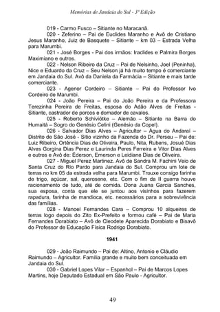 Memórias de Jandaia do Sul - 3ª Edição
49
019 - Carmo Fusco – Sitiante no Maracanã.
020 - Zeferino – Pai de Euclides Maranho e Avô de Cristiano
Jesus Maranho, Juiz de Basquete – Sitiante – km 03 – Estrada Velha
para Marumbi.
021 - José Borges - Pai dos irmãos: Iraclides e Palmira Borges
Maximiano e outros.
022 - Nelson Ribeiro da Cruz – Pai de Nelsinho, Joel (Peninha),
Nice e Eduardo da Cruz – Seu Nelson já há muito tempo é comerciante
em Jandaia do Sul. Avô da Daniela da Farmácia – Sitiante e mais tarde
comerciante.
023 - Agenor Cordeiro – Sitiante – Pai do Professor Ivo
Cordeiro de Marumbi.
024 - João Pereira – Pai do João Pereira e da Professora
Terezinha Pereira de Freitas, esposa do Adão Alves de Freitas -
Sitiante, castrador de porcos e domador de cavalos.
025 - Roberto Schiviötke – Alemão – Sitiante na Barra do
Humaitá – Sogro do Genésio Celini (Genésio da Copel).
026 - Salvador Dias Alves – Agricultor – Água do Andaraí –
Distrito de São José - Sitio vizinho da Fazenda do Dr. Perseu – Pai de:
Luiz Ribeiro, Ortência Dias de Oliveira, Paulo, Nita, Rubens, Josué Dias
Alves Gorgina Dias Perez e Laurinda Peres Ferreira e Vitor Dias Alves
e outros e Avô de: Éderson, Emerson e Leidiane Dias de Oliveira.
027 - Miguel Perez Martinez. Avô de Sandra M. Fachini Veio de
Santa Cruz do Rio Pardo para Jandaia do Sul. Comprou um lote de
terras no km 05 da estrada velha para Marumbi. Trouxe consigo farinha
de trigo, açúcar, sal, querosene, etc. Com o fim da II guerra houve
racionamento de tudo, até de comida. Dona Juana Garcia Sanches,
sua esposa, conta que ele se juntou aos visinhos para fazerem
rapadura, farinha de mandioca, etc. necessários para a sobrevivência
das famílias.
028 - Manoel Fernandes Cara – Comprou 10 alqueires de
terras logo depois do Zito Ex-Prefeito e formou café – Pai de Maria
Fernandes Dorabiato – Avô de Cleodete Aparecida Dorabiato e Bisavô
do Professor de Educação Física Rodrigo Dorabiato.
1941
029 - João Raimundo – Pai de: Altino, Antonio e Cláudio
Raimundo – Agricultor. Família grande e muito bem conceituada em
Jandaia do Sul.
030 - Gabriel Lopes Vilar – Espanhol – Pai de Marcos Lopes
Martins, hoje Deputado Estadual em São Paulo - Agricultor.
 