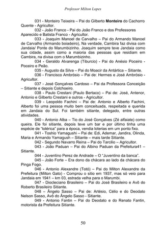 Professor Milton Lopes
50
031 - Monteiro Teixeira – Pai do Gilberto Monteiro do Cachorro
Quente - Agricultor.
032 - João Franco - Pai do João Franco e dos Professores
Aparecido e Batista Franco - Agricultor.
033 - Joaquim Manoel de Carvalho – Pai do Armando Manoel
de Carvalho (Armando boiadeiro), Na verdade, Cambira faz divisa com
Jandaia/ Ponte do Marumbizinho. Joaquim sempre teve Jandaia como
sua cidade, assim como a maioria das pessoas que residiam em
Cambira, na divisa com o Marumbizinho.
034 - Geraldo Alvarenga (Tiburcio) - Pai do Anésio Poceiro -
Poceiro e Peão.
035 - Augusto da Silva – Pai do Moacir da Antártica – Sitiante.
036 - Francisco Ambrósio – Pai de: Hermes e José Ambrósio -
Agricultor.
037 - José Gonçalves Cardoso – Pai da Professora Conceição
– Sitiante e depois Colchoeiro.
038 - Paulo Crestani (Paulo Bertaco) – Pai de: José, Antenor,
Antonio e Gilberto Crestani e outros - Agricultor.
039 - Leopoldo Fachini – Pai de: Antonio e Alberto Fachini,
Alberto foi uma pessoa muito bem conceituada, respeitada e querida
em Jandaia do Sul. Foi também sitiante, delegado, entre outras
atividades.
040 - Antonio Alba – Tio do José Gonçalves (Zé alfaiate) como
queira. Ele foi sitiante, depois teve um bar e por último tinha uma
espécie de “lotérica” para a época, vendia loterias em um ponto fixo.
041 - Toshio Yamagushi – Pai de: Edi, Ademar, Jandira, Olinda,
Maria e Armando Yamagush – Sitiante – mais tarde Sitiante.
042 - Segundo Navarro Reina – Pai do Tarcilio – Agricultor.
043 - João Paduan – Pai do Albino Paduan da Prefeitura41 –
Sitiante.
044 - Juventino Perez de Andrade – O “Juventino da banca”.
045 - João Forte – Era dono da chácara ao lado da chácara do
Pinga Fogo.
046 - Antonio Alexandre (Totó) – Pai do Milton Alexandre da
Prefeitura (Milton Gato) - Comprou o sitio em 1937, mas só veio para
Jandaia em 1941 – km 03, estrada velha para o Marumbi.
047 - Diocleciano Brasileiro – Pai do José Brasileiro e Avô do
Roberto Brasileiro Sitiante.
048 – Ângelo Sasso – Pai de: Artésio, Célio e do Deodato
Nelson Sasso, Avô do Ângelo Sasso - Sitiante.
049 - Antonio Fantin – Pai do Deodato e do Renato Fantin,
motorista da Prefeitura Sitiante.
 