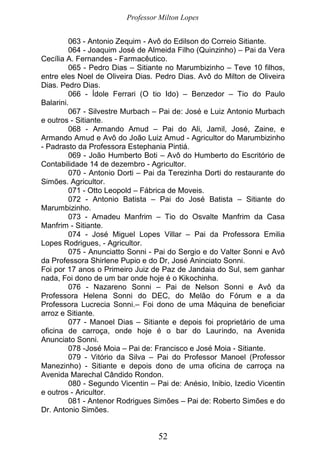 Professor Milton Lopes
52
063 - Antonio Zequim - Avô do Edilson do Correio Sitiante.
064 - Joaquim José de Almeida Filho (Quinzinho) – Pai da Vera
Cecília A. Fernandes - Farmacêutico.
065 - Pedro Dias – Sitiante no Marumbizinho – Teve 10 filhos,
entre eles Noel de Oliveira Dias. Pedro Dias. Avô do Milton de Oliveira
Dias. Pedro Dias.
066 - Ídole Ferrari (O tio Ido) – Benzedor – Tio do Paulo
Balarini.
067 - Silvestre Murbach – Pai de: José e Luiz Antonio Murbach
e outros - Sitiante.
068 - Armando Amud – Pai do Ali, Jamil, José, Zaine, e
Armando Amud e Avô do João Luiz Amud - Agricultor do Marumbizinho
- Padrasto da Professora Estephania Pintiá.
069 - João Humberto Boti – Avô do Humberto do Escritório de
Contabilidade 14 de dezembro - Agricultor.
070 - Antonio Dorti – Pai da Terezinha Dorti do restaurante do
Simões. Agricultor.
071 - Otto Leopold – Fábrica de Moveis.
072 - Antonio Batista – Pai do José Batista – Sitiante do
Marumbizinho.
073 - Amadeu Manfrim – Tio do Osvalte Manfrim da Casa
Manfrim - Sitiante.
074 - José Miguel Lopes Villar – Pai da Professora Emilia
Lopes Rodrigues, - Agricultor.
075 - Anunciatto Sonni - Pai do Sergio e do Valter Sonni e Avô
da Professora Shirlene Pupio e do Dr, José Aninciato Sonni.
Foi por 17 anos o Primeiro Juiz de Paz de Jandaia do Sul, sem ganhar
nada, Foi dono de um bar onde hoje é o Kikochinha.
076 - Nazareno Sonni – Pai de Nelson Sonni e Avô da
Professora Helena Sonni do DEC, do Melão do Fórum e a da
Professora Lucrecia Sonni.– Foi dono de uma Máquina de beneficiar
arroz e Sitiante.
077 - Manoel Dias – Sitiante e depois foi proprietário de uma
oficina de carroça, onde hoje é o bar do Laurindo, na Avenida
Anunciato Sonni.
078 -José Moia – Pai de: Francisco e José Moia - Sitiante.
079 - Vitório da Silva – Pai do Professor Manoel (Professor
Manezinho) - Sitiante e depois dono de uma oficina de carroça na
Avenida Marechal Cândido Rondon.
080 - Segundo Vicentin – Pai de: Anésio, Inibio, Izedio Vicentin
e outros - Aricultor.
081 - Antenor Rodrigues Simões – Pai de: Roberto Simões e do
Dr. Antonio Simões.
 