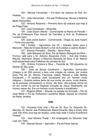 Memórias de Jandaia do Sul - 3ª Edição
55
120 - Manoel Fernandes – Foi dono da chácara do Zito, Ex-
Prefeito.
121 - João Hernandes – Pai das Professoras: Neusa e Natalina
Bedin Hernandes.
122 - Antonio Retamiro – Primeiro dono da chácara que hoje é
do Pinga Fogo.
123 - José Candelossi – Motorista.
124 - José Azzoni (Nenê) – Comerciante no Ramo de Pensão –
Pai da Professora Elza Azzoni de Carvalho e Avô da Professora
Luciene Azon.
125 -José Jacob Sartori – Comerciante – Sogro do José Azzoni
– Tinha uma pensão.
126 - Eulália – Agricultora- km 03 – Estrada Velha para o
Marumbi – Mãe de Ernesto Butierri e Avó de Euclides e Laércio Butierri.
127 - Antonio Pompilho – Sitiante – Barro Preto.
128 - João Marques da Silva, Pai de Nelson Marques da Silva –
Formou café para o Sr. Antonio Alexandre (Toti) – Avô dos Irmãos:
Maurilo, Marinalvo, Moacir e Maurício Marques da Silva. O Sr. Nelson
está aposentado pela Prefeitura de Jandaia do Sul.
129 - Antonio Fonseca e Silva – Fazenda de 150 alqueires no
Distrito de São José.
130 - José de Souza Cavalcanti – Agricultor, Suinocultor
(chegou a ter 200 porcos) e teve uma criação de cobras, por muitos
anos. Pai de: Dr. Afonso, Francisca, Isabel, Manoel e João Batista
Cavalcanti – O saudoso José Cavalcante era um homem muito
religioso – Quando estava perto de sua morte, de cama, muito doente,
se as pessoas começassem a chorar, ele dizia: não precisa chorar eu
só vou morrer no dia do Sagrado Coração de Jesus. Realmente, ele
morreu nesse dia. Era um homem muito honesto e trabalhador.
131 - Rogério Miliati – Sitiante na estrada da Amizade – Pai do
José Miliati e Tio da Professora Lourdinha Miliati, esposa do Ciliomar
da Radio Jandaia.
1944
132 - Eduardo Vida Leal – Pai de: Dr. Ruy, Dr. Eduardo, Dr.
Marcelo, Dr. Murilo, das Professoras: Maria Eduarda, Nely e Evely Vida
Leal. Ele tinha uma loja de tecidos, onde hoje está a Caixa Econômica
Federal.
133 - José Moreira Prado – Foi empregado do Eduardo Vida
Leal, em 1944.
134 - Manoel Garcia – Agricultor – Pai do Paulo Garcia.
 