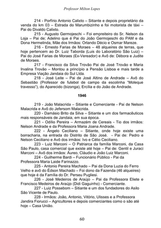 Professor Milton Lopes
60
214 - Porfírio Antonio Calixto – Sitiante e depois proprietário da
venda do km 03 – Estrada do Marumbizinho e foi motorista de táxi –
Pai do Divaldo Calixto.
215 - Augusto Germojeschi – Foi empreiteiro do Sr. Nelson da
Loja – Pai de; Adelino que é Pai do João Germojeschi do PAM e da
Dona Hermelinda, Mãe dos Irmãos: Orlando Décio e Osmar Mareze.
216 - Ernesto Farias de Moraes – 48 alqueires de terras, que
hoje pertencem ao Dr. Luiz Taborda (Luis do Laboratório São Luiz) –
Pai do José Farias de Moraes (Ex-Vereador) e Avô de: Débora e Judite
de Moraes.
217 - Francisco da Silva Trovão Pai de José Trovão e Maria
Irvalina Trovão – Montou a princípio a Pensão Lisboa e mais tarde a
Empresa Viação Jandaia do Sul Ltda.
218 - José Leite – Pai de José Altino de Andrade – Avô do
Sebastião (Professor de futebol de campo da escolinha “Moleque
travesso”), do Aparecido (bizonga), Ercília e do João de Andrade.
1946
219 - João Malacrida – Sitiante e Comerciante - Pai de Nelson
Malacrida e Avô do Jefersom Malacrida.
220 - Damásio Brito da Silva – Sitiante e um dos farmacêuticos
mais responsáveis de Jandaia, em sua época.
221 - Odílio Pereira – Armazém de Cereais - Tio dos irmãos:
Nelson Andrade e da Professora Maria Joana Andrade.
222 - Ângelo Ceciliano – Sitiante, onde hoje existe uma
borracharia, na entrada do Distrito de São José. - Pai de: Pedro e
Nelson Ceciliano e Avô dos irmãos: Ivo e Célio Ceciliano.
223 - Luiz Marconi – O Patriarca da família Marconi, da Casa
São Paulo, casa comercial que existe até hoje – Pai de: Gentil e Juraci
Marconi – Avô dos irmãos: Áureo, Cláudio e João Luiz Marconi.
224 - Guilherme Bardi – Funcionário Público - Pai da
Professora Maria Laide Farinazzo.
225 - Antonio Pereira Machado – Pai da Dona Luzia do Ferro
Velho e avô do Édson Machado – Foi dono da Fazenda (46 alqueires)
que hoje é da Família do Dr. Perseu Pugliesi.
226 - José Medeiros de Araújo – Pai da Professora Eliete e
Francisco Medeiros de Araújo (Didi Gaguinho) - Comerciante.
227 - Luiz Possebom – Sitiante e um dos fundadores do Asilo
São Vicente de Paulo.
228 - Irmãos: João, Antonio, Vitório, Ulisses e a Professora
Jandira Fiorucci – Agricultores e depois comerciantes como o são até
hoje – Casa União.
 