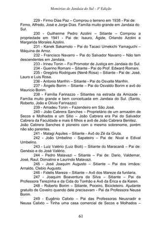 Memórias de Jandaia do Sul - 3ª Edição
61
229 - Firmo Dias Paz – Comprou o terreno em 1938 - Pai de:
Firmo, Alfredo, José e Jorge Dias. Família muito grande em Jandaia do
Sul.
230 - Guilherme Pedro Azolini – Sitiante – Comprou a
propriedade em 1941 - Pai de: Isauro, Ágide, Orlando Azolini e
Margarida Morales Azolini.
231 - Kanek Sakamoto – Pai do Tacaci Umekichi Yamaguchi –
Máquina de Arroz.
232 - Francisco Navarro – Pai do Salvador Navarro – Não tem
descendentes em Jandaia.
233 - Irineu Tonin – Foi Promotor de Justiça em Jandaia do Sul.
234 - Guerino Romani – Sitiante - Pai do Prof. Edward Romani.
235 - Gregório Rodrigues (Nenê Rosa) – Sitiante - Pai de: José,
Lauro e Luis Rosa.
236 - Antonio Manfrin – Sitiante - Pai do Osvalte Manfrin.
237 - Ângelo Borim – Sitiante – Pai do Osvaldo Borim e avô do
Mauricio Borim.
238 - Família Farinazzo - Sitiantes na estrada da Amizade -
Família muito grande e bem conceituada em Jandaia do Sul. (Santo,
Roberto, João e Olívio Farinazzo)
239 - Amadeu Tonin – Fazendeiro em São José.
240 - João Cabrera Sanches – Proprietário de um armazém de
Secos e Molhados e um Sitio – João Cabrera era Pai do Salvador
Cabrera da Faculdade e mais 6 filhos e avô de João Cabrera Benitez.
João Cabrera Sanches é pioneiro com o mesmo sobrenome, porém
não são parentes.
241 - Malagi Aquiles – Sitiante - Avô do Zé da Gruta.
242 - João Umbelino - Sapateiro – Pai de: Nival e Edival
Umbelino.
243 - Luiz Valério (Luiz Bioti) – Sitiante do Maracanã – Pai de:
Genésio e do José Valério.
244 - Pedro Malavazi – Sitiante – Pai de: Dario, Valdemar,
José, Raul, Dorvalino e Laurindo Malavazi.
245 - José Joaquim Augusto – Sitiante – Pai dos irmãos:
Arnaldo, Clebio Augusto.
246 - Fidelis Mareze – Sitiante – Avô dos Mareze da funilaria.
247 - Joaquim Boaventura da Silva – Sitiante – Pai da
Professora Terezinha e da Cida do Tonhão e Avô da Érica e da Karen.
248 - Roberto Borim – Sitiante, Poceiro, Bicicleteiro. Ajudante
gratuito de Coveiro quando dele precisavam - Pai da Professora Neusa
Borim.
249 - Eugênio Calixto – Pai das Professoras Neusnadir e
Neusa Calixto – Tinha uma casa comercial de Secos e Molhados –
 