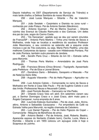 Professor Milton Lopes
62
Depois trabalhou no DST (Departamento de Serviço de Trânsito) e
mais tarde chefiou a Defesa Sanitária do nosso Município.
250 - José Lucas Marques – Sitiante – Pai de Valentim
Marques.
251 - João Swiatek – Carpinteiro e Diarista na zona rural –
conhecido por João Polaco. Pai de Antonio Santek (Mecânico).
252 - Antonio Gusman - Pai do Marino Gusman – Sitiante
vizinho dos Sversut do Cláudio Raimundo e dos Cariocas. Um deles
éra pai da Leia, sogra do Carmo Costa.
253 - “Os francanas”, apelido que se deu por serem oriundos
de Franca/SP – Antonio Peris Martins – Tinha uma Venda de Secos e
Molhados, onde hoje se localiza a residência do saudoso Professor
João Maximiano, o seu comércio se estendia até a esquina onde
morava o pai da Tita costureira, ou seja, Maria Peris Padilha, uma das
melhores Costureiras da época - casada com Hildebrando Pontara, Pai
de João Pontara, também outro pioneiro de Jandaia.
254 - Serafin Peris Cruz – Sitiante do km 03 – Estrada velha
para Marumbi.
255 - Thomas Peris Martins – Arrendatário de José Peris
Rodrigues.
256 - Francisco Brione (Chico Brione) - Topógrafo. Aposentado
pela Prefeitura - Pai de Elza e Leonel Brione.
257 - Domênico Dario – Bilheteiro, Garapeiro e Mascate – Pai
de Natercia Dario Sitta.
258 - Augusto Vilaverde – Pai do Helio Pigozzo – Agricultor no
Sassá.
259 - Luiz Antonio Calixto – Comerciante no ramo de Secos e
Molhados em frente à Casa São Paulo – Pai de Eugênio Calixto e avô
das Irmãs: Professoras Neusa e Neusnadir Calixto.
260 - José Florindo Bocato – Carroceiro na Vila Paião.
261 - Orlando Craco Veio em abril. Em setembro vieram seu
pai, o Senhor Domingos Craco e o José Craco, abrir mato para o
Ângelo Campaner, numa empreita de 6 anos.
262 - Laurindo Esteves Guimarães – Pai de José, João, Alvino,
altino, Antonio e Sebastião Cavazzana - Foi empreiteiro de Café na
Estrada Velha para Marumbi, na região chamada de Ceboleiro.
263 - Luiz Daniel Pigozzo – Pai do Helio Pigozzo da Copel –
Comerciante - Máquina de Benefícios de arroz.
264 - Antonio Bedeti – Pai de Antonia, José, Roberto, Beatriz,
Aparecida esposa do Norberto (Cabelo bom), Cecília, Lucia, Maria e
Romilda – Sitiante e em 1955 colocou um açougue onde é hoje o
Scapneus do Julinho.
 