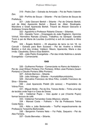 Professor Milton Lopes
66
319 - Pedro Zan – Estrada da Amizade – Pai de Pedro Valentin
Zan.
320 - Porfírio de Souza – Sitiante – Pai da Clarice de Souza da
Prefeitura.
321 - João Geovani Bertoli – Sitiante - Pai de Orlando Bertoli,
avô de Altair Aparecido Bertoli – Bisavô de: Altair, Rosângela,
Marcilene e Giseli Aparecida Bertoli. Trisavô de Alisson Geovane e
Andressa Viviane Bertoli.
322 - Agostinho e Professor Roberto Chaves – Sitiantes.
323 - Geraldo Tonin – Empregado do João Pagliarini, Hermínio
Vinholi, Hermelino Rainato (Chaxá). Trabalhou na Sanepar. Geraldo
Tonin é pai de Maria de Lourdes (Lurdinha) e avô do Leandro e Aline
Pupio.
324 - Ângelo Boldrim – 25 alqueires de terra no km 18, no
Canutã – Estrada para Bom Sucesso - Pai de: Avelino e Arlindo
Boldrim e Avô dos irmãos: Valdecir, Mauro, Aparecida, Maria e das
irmãs: Claudinéia, Édna e Elza Boldrim.
325 - João Pedro Evangelista – Pai das irmãs Noêmia e Janete
Evangelista – Comerciante.
1949
326 - Guilherme Pontara - Comerciante no Ramo de Hotelaria –
Pai de: José Wilson Pontara (Tim Pontara), Wilton José Pontara (Issam
Pontara) e Cláudio Pontara (Mito Pontara).
327 - Arlindo Barroco – Sitiante.
328 - João Arânega – Sitiante – Humaitá/Marumbizinho,
329 - Dorvalino Francisco da Silva Filho, Lindolfo Francisco da
Silva – Sitiantes.
330 - José Aparecido Pelatti (Zé careca) – Proprietário do
Vidros Povo.
331 - Miguel Abrão - Pai da Dra. Tereza Abrão – Tinha uma loja
de tecidos onde hoje é a Casa de Doces.
332 - Valdemar Pupio – Veio ajudar o pai (Vicente Pupio)
formar lavoura de café.
333 - Valdemar Fernandes Costa (Mazico), sitiante.
334 - Manoel Costa – Folheiro – Pai da Professora Telma
Costa Neiro.
335 - Atilio e João Bertoncello – Tio/Pai respectivamente da
Professora Terezinha Bertoncello.
336 - Benjamim Ferreira Neto – Foi Peão, Saqueiro - Pai do
Alex Ferreira.
337 - Guido Benvelac – Sitiante.
 