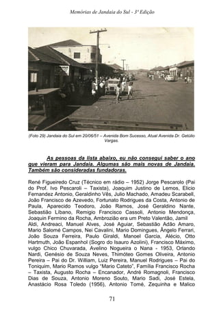 Memórias de Jandaia do Sul - 3ª Edição
71
(Foto 29) Jandaia do Sul em 20/06/51 – Avenida Bom Sucesso, Atual Avenida Dr. Getúlio
Vargas.
As pessoas da lista abaixo, eu não consegui saber o ano
que vieram para Jandaia. Algumas são mais novas de Jandaia.
Também são consideradas fundadoras.
René Figueiredo Cruz (Técnico em rádio – 1952) Jorge Pescarolo (Pai
do Prof. Ivo Pescaroli – Taxista), Joaquim Justino de Lemos, Elicio
Fernandez Antonio, Geraldinho Vês, Julio Machado, Amadeu Scarabell,
João Francisco de Azevedo, Fortunato Rodrigues da Costa, Antonio de
Paula, Aparecido Teodoro, João Ramos, José Geraldino Nante,
Sebastião Líbano, Remigio Francisco Cassoli, Antonio Mendonça,
Joaquin Fermino da Rocha, Ambrozião era um Preto Valentão, Jamil
Aldi, Andreaci, Manuel Alves, José Aguiar, Sebastião Adão Amaro,
Mario Salomé Campos, Nei Cavalini, Mario Domingues, Ângelo Ferrari,
João Souza Ferreira, Paulo Giraldi, Manoel Garcia, Alécio, Otto
Hartmuth, João Espanhol (Sogro do Isauro Azolini), Francisco Máximo,
vulgo Chico Chuvarada, Avelino Nogueira o Nana - 1953, Orlando
Nardi, Genésio de Souza Neves, Thimóteo Gomes Oliveira, Antonio
Pereira – Pai do Dr. William, Luiz Pereira, Manuel Rodrigues – Pai do
Toniquim, Mario Ramos vulgo “Mario Cateto”, Família Francisco Rocha
– Taxista, Augusto Rocha – Encanador, André Romagnoli, Francisco
Dias de Souza, Antonio Moreno Souto, Mario Sadi, José Estela,
Anastácio Rosa Toledo (1956), Antonio Tomé, Zequinha e Malico
 
