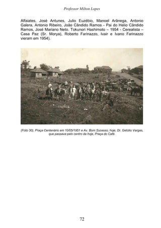 Professor Milton Lopes
72
Alfaiates, José Antunes, Julio Euzébio, Manoel Arânega, Antonio
Galera, Antonio Ribeiro, João Cândido Ramos - Pai do Helio Cândido
Ramos, José Mariano Neto. Tokunori Hashimoto – 1954 - Cerealista –
Casa Paz (Sr. Morya), Roberto Farinazzo, Ivair e Ivano Farinazzo
vieram em 1954).
(Foto 30). Praça Centenário em 10/05/1951 e Av. Bom Sucesso, hoje, Dr. Getúlio Vargas,
que passava pelo centro da hoje, Praça do Café.
 