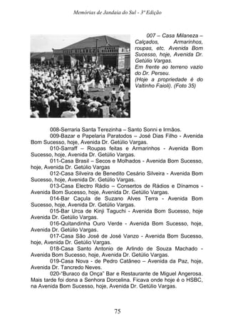 Memórias de Jandaia do Sul - 3ª Edição
75
007 – Casa Milaneza –
Calçados, Armarinhos,
roupas, etc. Avenida Bom
Sucesso, hoje, Avenida Dr.
Getúlio Vargas.
Em frente ao terreno vazio
do Dr. Perseu.
(Hoje a propriedade é do
Valtinho Faioli). (Foto 35)
008-Serraria Santa Terezinha – Santo Sonni e Irmãos.
009-Bazar e Papelaria Paratodos – José Dias Filho - Avenida
Bom Sucesso, hoje, Avenida Dr. Getúlio Vargas.
010-Sarraff – Roupas feitas e Armarinhos - Avenida Bom
Sucesso, hoje, Avenida Dr. Getúlio Vargas.
011-Casa Brasil – Secos e Molhados - Avenida Bom Sucesso,
hoje, Avenida Dr. Getúlio Vargas
012-Casa Silveira de Benedito Cesário Silveira - Avenida Bom
Sucesso, hoje, Avenida Dr. Getúlio Vargas.
013-Casa Electro Rádio – Consertos de Rádios e Dínamos -
Avenida Bom Sucesso, hoje, Avenida Dr. Getúlio Vargas.
014-Bar Caçula de Suzano Alves Terra - Avenida Bom
Sucesso, hoje, Avenida Dr. Getúlio Vargas.
015-Bar Urca de Kinji Taguchi - Avenida Bom Sucesso, hoje
Avenida Dr. Getúlio Vargas.
016-Quitandinha Ouro Verde - Avenida Bom Sucesso, hoje,
Avenida Dr. Getúlio Vargas.
017-Casa São José de José Vanzo - Avenida Bom Sucesso,
hoje, Avenida Dr. Getúlio Vargas.
018-Casa Santo Antonio de Arlindo de Souza Machado -
Avenida Bom Sucesso, hoje, Avenida Dr. Getúlio Vargas.
019-Casa Nova - de Pedro Catâneo – Avenida da Paz, hoje,
Avenida Dr. Tancredo Neves.
020-“Buraco da Onça” Bar e Restaurante de Miguel Angerosa.
Mais tarde foi dona a Senhora Dorcelina. Ficava onde hoje é o HSBC,
na Avenida Bom Sucesso, hoje, Avenida Dr. Getúlio Vargas.
 