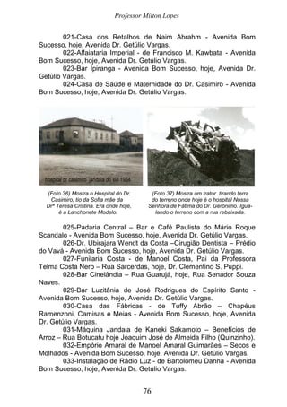 Professor Milton Lopes
76
021-Casa dos Retalhos de Naim Abrahm - Avenida Bom
Sucesso, hoje, Avenida Dr. Getúlio Vargas.
022-Alfaiataria Imperial - de Francisco M. Kawbata - Avenida
Bom Sucesso, hoje, Avenida Dr. Getúlio Vargas.
023-Bar Ipiranga - Avenida Bom Sucesso, hoje, Avenida Dr.
Getúlio Vargas.
024-Casa de Saúde e Maternidade do Dr. Casimiro - Avenida
Bom Sucesso, hoje, Avenida Dr. Getúlio Vargas.
(Foto 36) Mostra o Hospital do Dr. (Foto 37) Mostra um trator tirando terra
Casimiro, tio da Sofia mãe da do terreno onde hoje é o hospital Nossa
Drª Teresa Cristina. Era onde hoje, Senhora de Fátima do Dr. Gerônimo. Igua-
é a Lanchonete Modelo. lando o terreno com a rua rebaixada.
025-Padaria Central – Bar e Café Paulista do Mário Roque
Scandalo - Avenida Bom Sucesso, hoje, Avenida Dr. Getúlio Vargas.
026-Dr. Ubirajara Wendt da Costa –Cirugião Dentista – Prédio
do Vavá - Avenida Bom Sucesso, hoje, Avenida Dr. Getúlio Vargas.
027-Funilaria Costa - de Manoel Costa, Pai da Professora
Telma Costa Nero – Rua Sarcerdas, hoje, Dr. Clementino S. Puppi.
028-Bar Cinelândia – Rua Guarujá, hoje, Rua Senador Souza
Naves.
029-Bar Luzitânia de José Rodrigues do Espírito Santo -
Avenida Bom Sucesso, hoje, Avenida Dr. Getúlio Vargas.
030-Casa das Fábricas - de Tuffy Abrão – Chapéus
Ramenzoni, Camisas e Meias - Avenida Bom Sucesso, hoje, Avenida
Dr. Getúlio Vargas.
031-Máquina Jandaia de Kaneki Sakamoto – Benefícios de
Arroz – Rua Botucatu hoje Joaquim José de Almeida Filho (Quinzinho).
032-Empório Amaral de Manoel Amaral Guimarães – Secos e
Molhados - Avenida Bom Sucesso, hoje, Avenida Dr. Getúlio Vargas.
033-Instalação de Rádio Luz - de Bartolomeu Danna - Avenida
Bom Sucesso, hoje, Avenida Dr. Getúlio Vargas.
 