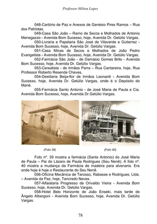Professor Milton Lopes
78
048-Cartório de Paz e Anexos de Genésio Pires Ramos – Rua
dos Patriotas.
049-Casa São João – Ramo de Secos e Molhados de Antonio
Menegazzo - Avenida Bom Sucesso, hoje, Avenida Dr. Getúlio Vargas.
050-Livraria e Papelaria São José de Vilaverde e Gutierrez -
Avenida Bom Sucesso, hoje, Avenida Dr. Getúlio Vargas.
051-Casa Minas de Secos e Molhados de João Pedro
Evangelista - Avenida Bom Sucesso, hoje, Avenida Dr. Getúlio Vargas.
052-Farmácia São João - de Damásio Gomes Brito - Avenida
Bom Sucesso, hoje, Avenida Dr. Getúlio Vargas.
053-Cerealista - de Irmãos Parra – Rua Cantareira, hoje, Rua
Professor Roberto Resende Chaves,
054-Destilaria Beija-flor de Irmãos Leonardi - Avenida Bom
Sucesso, hoje, Avenida Dr. Getúlio Vargas, onde é o Depósito do
Mané.
055-Farmácia Santo Antonio - de José Maria de Paula e Cia.
Avenida Bom Sucesso, hoje, Avenida Dr.Getúlio Vargas.
(Foto 39) (Foto 40)
Foto nº. 39 mostra a farmácia (Santo Antonio) do José Maria
de Paula – Pai do Lázaro de Paula Rodrigues (Seu Nenê). A foto nº.
40 mostra a mudança da Farmácia de madeira para alvenaria. Era
onde hoje é hoje o Restaurante do Seu Nenê.
056-Oficina Mecânica de Tarosso, Rabasse e Rodrigues, Ltda.
– Avenida da Paz, hoje, Tancredo Neves.
057-Alfaiataria Progresso de Orivaldo Vieira - Avenida Bom
Sucesso, hoje, Avenida Dr. Getúlio Vargas.
058-Hotel Belo Horizonte de João Enseki, mais tarde de
Ângelo Albergoni - Avenida Bom Sucesso, hoje, Avenida Dr. Getúlio
Vargas.
 