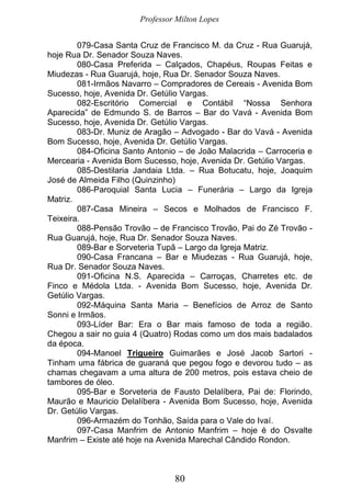 Professor Milton Lopes
80
079-Casa Santa Cruz de Francisco M. da Cruz - Rua Guarujá,
hoje Rua Dr. Senador Souza Naves.
080-Casa Preferida – Calçados, Chapéus, Roupas Feitas e
Miudezas - Rua Guarujá, hoje, Rua Dr. Senador Souza Naves.
081-Irmãos Navarro – Compradores de Cereais - Avenida Bom
Sucesso, hoje, Avenida Dr. Getúlio Vargas.
082-Escritório Comercial e Contábil “Nossa Senhora
Aparecida” de Edmundo S. de Barros – Bar do Vavá - Avenida Bom
Sucesso, hoje, Avenida Dr. Getúlio Vargas.
083-Dr. Muniz de Aragão – Advogado - Bar do Vavá - Avenida
Bom Sucesso, hoje, Avenida Dr. Getúlio Vargas.
084-Oficina Santo Antonio – de João Malacrida – Carroceria e
Mercearia - Avenida Bom Sucesso, hoje, Avenida Dr. Getúlio Vargas.
085-Destilaria Jandaia Ltda. – Rua Botucatu, hoje, Joaquim
José de Almeida Filho (Quinzinho)
086-Paroquial Santa Lucia – Funerária – Largo da Igreja
Matriz.
087-Casa Mineira – Secos e Molhados de Francisco F.
Teixeira.
088-Pensão Trovão – de Francisco Trovão, Pai do Zé Trovão -
Rua Guarujá, hoje, Rua Dr. Senador Souza Naves.
089-Bar e Sorveteria Tupã – Largo da Igreja Matriz.
090-Casa Francana – Bar e Miudezas - Rua Guarujá, hoje,
Rua Dr. Senador Souza Naves.
091-Oficina N.S. Aparecida – Carroças, Charretes etc. de
Finco e Médola Ltda. - Avenida Bom Sucesso, hoje, Avenida Dr.
Getúlio Vargas.
092-Máquina Santa Maria – Benefícios de Arroz de Santo
Sonni e Irmãos.
093-Líder Bar: Era o Bar mais famoso de toda a região.
Chegou a sair no guia 4 (Quatro) Rodas como um dos mais badalados
da época.
094-Manoel Trigueiro Guimarães e José Jacob Sartori -
Tinham uma fábrica de guaraná que pegou fogo e devorou tudo – as
chamas chegavam a uma altura de 200 metros, pois estava cheio de
tambores de óleo.
095-Bar e Sorveteria de Fausto Delalíbera, Pai de: Florindo,
Maurão e Mauricio Delalíbera - Avenida Bom Sucesso, hoje, Avenida
Dr. Getúlio Vargas.
096-Armazém do Tonhão, Saída para o Vale do Ivaí.
097-Casa Manfrim de Antonio Manfrim – hoje é do Osvalte
Manfrim – Existe até hoje na Avenida Marechal Cândido Rondon.
 