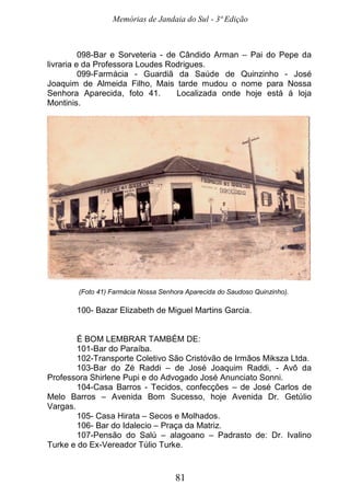 Memórias de Jandaia do Sul - 3ª Edição
81
098-Bar e Sorveteria - de Cândido Arman – Pai do Pepe da
livraria e da Professora Loudes Rodrigues.
099-Farmácia - Guardiã da Saúde de Quinzinho - José
Joaquim de Almeida Filho, Mais tarde mudou o nome para Nossa
Senhora Aparecida, foto 41. Localizada onde hoje está á loja
Montinis.
(Foto 41) Farmácia Nossa Senhora Aparecida do Saudoso Quinzinho).
100- Bazar Elizabeth de Miguel Martins Garcia.
É BOM LEMBRAR TAMBÉM DE:
101-Bar do Paraíba.
102-Transporte Coletivo São Cristóvão de Irmãos Miksza Ltda.
103-Bar do Zé Raddi – de José Joaquim Raddi, - Avô da
Professora Shirlene Pupi e do Advogado José Anunciato Sonni.
104-Casa Barros - Tecidos, confecções – de José Carlos de
Melo Barros – Avenida Bom Sucesso, hoje Avenida Dr. Getúlio
Vargas.
105- Casa Hirata – Secos e Molhados.
106- Bar do Idalecio – Praça da Matriz.
107-Pensão do Salú – alagoano – Padrasto de: Dr. Ivalino
Turke e do Ex-Vereador Túlio Turke.
 