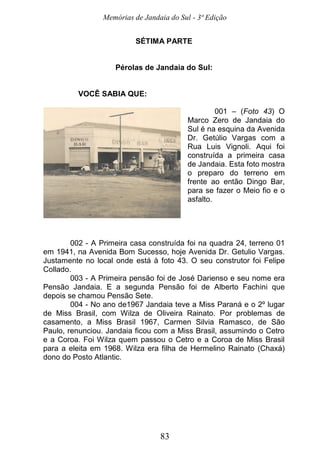 Memórias de Jandaia do Sul - 3ª Edição
83
SÉTIMA PARTE
Pérolas de Jandaia do Sul:
VOCÊ SABIA QUE:
001 – (Foto 43) O
Marco Zero de Jandaia do
Sul é na esquina da Avenida
Dr. Getúlio Vargas com a
Rua Luis Vignoli. Aqui foi
construída a primeira casa
de Jandaia. Esta foto mostra
o preparo do terreno em
frente ao então Dingo Bar,
para se fazer o Meio fio e o
asfalto.
002 - A Primeira casa construída foi na quadra 24, terreno 01
em 1941, na Avenida Bom Sucesso, hoje Avenida Dr. Getulio Vargas.
Justamente no local onde está à foto 43. O seu construtor foi Felipe
Collado.
003 - A Primeira pensão foi de José Darienso e seu nome era
Pensão Jandaia. E a segunda Pensão foi de Alberto Fachini que
depois se chamou Pensão Sete.
004 - No ano de1967 Jandaia teve a Miss Paraná e o 2º lugar
de Miss Brasil, com Wilza de Oliveira Rainato. Por problemas de
casamento, a Miss Brasil 1967, Carmen Silvia Ramasco, de São
Paulo, renunciou. Jandaia ficou com a Miss Brasil, assumindo o Cetro
e a Coroa. Foi Wilza quem passou o Cetro e a Coroa de Miss Brasil
para a eleita em 1968. Wilza era filha de Hermelino Rainato (Chaxá)
dono do Posto Atlantic.
 