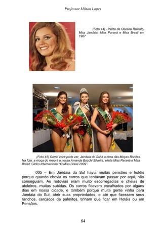 Professor Milton Lopes
84
(Foto 44) - Wilza de Oliveira Rainato,
Miss Jandaia, Miss Paraná e Miss Brasil em
1967
(Foto 45) Como você pode ver, Jandaia do Sul é a terra das Moças Bonitas.
Na foto, a moça do meio é a nossa Amanda Bocchi Silveira, eleita Miss Paraná e Miss
Brasil, Globo Internacional “O Miss Brasil 2009”.
005 – Em Jandaia do Sul havia muitas pensões e hotéis
porque quando chovia os carros que tentavam passar por aqui, não
conseguiam. As rodovias eram muito escorregadias e cheias de
atoleiros, muitas subidas. Os carros ficavam encalhados por alguns
dias em nossa cidade, e também porque muita gente vinha para
Jandaia do Sul, abrir suas propriedades, e até que fizessem seus
ranchos, cercados de palmitos, tinham que ficar em Hotéis ou em
Pensões.
 