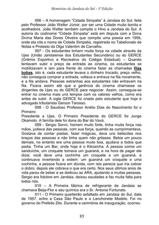 Memórias de Jandaia do Sul - 3ª Edição
85
006 – A homenagem “Cidade Simpatia” à Jandaia do Sul, feita
pelo Professor João Welter Júnior, por ser uma Cidade muito bonita e
acolhedora. João Welter também compôs o Hino a Jandaia do Sul. A
autoria do codinome “Cidade Simpatia” está em disputa com a Dona
Divina Maria das Dores Oliveira que compôs uma poesia em 1956,
onde ela cita o nome de Cidade Simpatia, registrada no Tabelionato de
Notas e Protesto da Olga Valentim de Carvalho.
007 - Os estudantes tinham muita força na cidade através da
Ujes (União Jandaiense dos Estudantes Secundário) ou do GERCE
(Grêmio Esportivo e Recreativo do Colégio Estadual) – Quando
tentavam subir o preço da entrada ao cinema, os estudantes se
mobilizavam e iam para frente do cinema fazer as chamadas filas
bobas, isto é, cada estudante levava o dinheiro trocado, preço velho,
não conseguia comprar a entrada, voltava e entrava na fila novamente,
e a fila andava. Pessoas estranhas aos estudantes não entravam na
fila. Ficava assim até que a gerência do cinema chamasse os
dirigentes da Ujes ou do GERCE para negociar. Assim, conseguia-se
entrar no cinema mais uns tempos com os valores velhos, como era
antes de subir. A sigla GERCE foi criada pelo estudante que hoje é
advogado tributarista Gerson Tarosso.
008 - O Saudoso Professor Anélio Dias do Nascimento foi o
Primeiro
Presidente a Ujes. O Primeiro Presidente do GERCE foi Junge
Okamoto. A família dele foi dona do Bar do Vavá.
009 - Sergio Sonni, homem muito forte, tinha muita força nas
mãos, judiava das pessoas, com sua força, quando as cumprimentava.
Gostava de contar piadas, fazer mágicas, dava uns beliscões nos
braços das pessoas e não tinha quem não gritasse. Bebia um pouco
demais, no entanto era uma pessoa muito boa, ajudava a todos que
podia. Tinha um Bar, onde hoje é o Kikoxinha. A pessoa comia um
sanduíche, um croquete tomava um guaraná, e na hora de pagar ele
dizia: você deve uma cochinha um croquete e um guaraná, e
continuava invertendo a ordem: um guaraná um croquete e uma
cochinha, a pessoa ficava em dúvida, com isto parecia que iria cobrar
o dobro, depois ele cobrava o que era certo. Nos seus últimos anos de
vida parou de beber e se dedicou ao ARA, ajudando a muitas pessoas.
Sergio era folclore em Jandaia, deixou saudades e faz muita falta para
todos nós.
010 – A Primeira fábrica de refrigerante de Jandaia se
chamava Beija-Flor e seu químico era o Sr. Antonio Fortunato.
011 - O Primeiro quarteirão asfaltado em Jandaia do Sul, data
de 1957, entre a Casa São Paulo e a Lanchonete Modelo. Foi no
governo do Prefeito Zito. Durante a cerimônia de inauguração, ocorreu
 