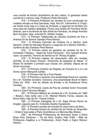 Professor Milton Lopes
86
uma corrida de triciclo (bicicletinha de três rodas). O ganhador desta
corrida foi o menino, hoje, Professor Pedro Ricciardi.
012 - A Primeira Prefeitura de Jandaia foi uma construção de
madeira situada na Rua Sarcedas, hoje, Rua Dr. Clementino S. Puppi,
em frente onde hoje é a Casa da Amizade, a segunda foi também em
uma casa de madeira adaptada. Ficava nos fundos da Farmácia Santo
Antonio, que é da família do Seu Nenê da Farmácia, na antiga Avenida
Bom Sucesso, hoje, Avenida Dr. Getúlio Vargas.
013 - O Primeiro Tabelionato de Jandaia (Cartório de Paz e
Anexos) foi do Senhor Genésio Pires Ramos.
014 - O Primeiro Escrivão de Cartório foi o Senhor José
Navarro, irmão do Salvador Navarro, o segundo foi o Senhor Dalmão –
Cartório de Seu Genésio Pires Ramos.
015 - O Primeiro posto de gasolina de Jandaia foi do Sr.
Humberto Tokasqui – Sogro do Ivano Farinazzo – Era naquele terreno
vazio, na avenida. Terreno da família do Dr. Perseu Pugliesi.
016 - O Primeiro registro de nascimento, feito em Jandaia
(5/3/49), foi do Édson Pereira, “Pereirinha do Depósito do Mane”. O
Édson foi também o primeiro que nasceu em Jandaia, depois de se
tornar município.
017 - O Primeiro Cartório de Registro de Imóveis foi e é o da
Dona Leonor Marquetti Caldas.
018 - O Primeiro foto foi o Foto Paixão.
019 - O Primeiro a comprar uma propriedade Rural em Jandaia
foi o Sr. Gotardo Cavalaro. Comprou uma propriedade Rural no Barro
Preto em 1936 - Avô do Arlindo da Emater e da Professora Vilma
Cavalari.
020 - Os Primeiros Juizes de Paz de Jandaia foram Anunciato
Sonni e José Francisco Borges.
021 - O Primeiro Médico de Jandaia foi o Dr. Evaristo em 1946
– Baiano, mais tarde veio o Dr. Manoel Ribeiro Ferraz, esposo da
Dona Sofia, mãe da Drª. Tereza Cistina.
022 - O Primeiro Advogado foi o Dr. Egas Dirceu Munis de
Aragão, seguido pelo Dr. Cristóvão Soares Cavalcante.
023 - O Primeiro corretor de imóveis foi José Inácio da Silva.
024 - A Primeira Escola de Jandaia foi em frente ao Dingo Bar
– Onde é hoje estão a Paris Cosméticos e a Meninas Biju Modas.
025 - As Primeiras Professoras do Município foram a Dona
Rosa Ruiz Darienso – Tia da Rute Guaita, Inês Polliti - Mãe da
Professora Angélica e a Professoras: Anita Prado e Egeni Mansur
Pereira.
 