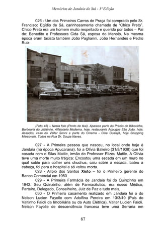 Memórias de Jandaia do Sul - 3ª Edição
87
026 - Um dos Primeiros Carros de Praça foi comprado pelo Sr.
Francisco Egídio de Sá, carinhosamente chamado de “Chico Preto”.
Chico Preto era um homem muito respeitado e querido por todos – Pai
de: Benedito e Professora Cida Sá, esposa do Manolo. Na mesma
época eram taxista também João Pagliarini, João Hernandes e Pedro
Ruiz.
(Foto 46) – Nesta foto (Ponto de táxi). Aparece parte do Prédio do Kikoxinha,
Barbearia do Joãzinho, Alfaiataria Moderna, hoje, restaurante Açougue São João, hoje,
Assados, casa do Valter Sonni e parte do Cinema - Cine Guarujá, hoje Shopping
Mercovale. Todos na Rua Dr. Souza Naves.
027 - A Primeira pessoa que nasceu, no local onde hoje é
Jandaia (na época Apucarana), foi a Olívia Balieiro (31/8/1938) que foi
casada com o Silas Matile, irmão do Professor Elizeu Matile. A Olívia
teve uma morte muito trágica: Encostou uma escada em um muro no
qual subiu para colher uns chuchus, caiu sobre a escada, bateu a
cabeça, foi para o hospital e só voltou morta.
028 - Alípio dos Santos Xisto – foi o Primeiro gerente do
Banco Comercial em 1950
029 - A Primeira Farmácia de Jandaia foi do Quinzinho em
1942. Seu Quinzinho, além de Farmacêutico, era nosso Médico,
Parteiro, Delegado, Conselheiro, Juiz de Paz e tudo mais,
030 - O Primeiro casamento realizado em Jandaia foi o do
Nelson Lucien Fayolle com Adolfina Pereira em 13/3/49 (Pais do
Valtinho Faioli da Imobiliária ou da Auto Elétrica), Valter Lucien Faioli.
Nelson Fayolle de descendência francesa teve uma Serraria em
 