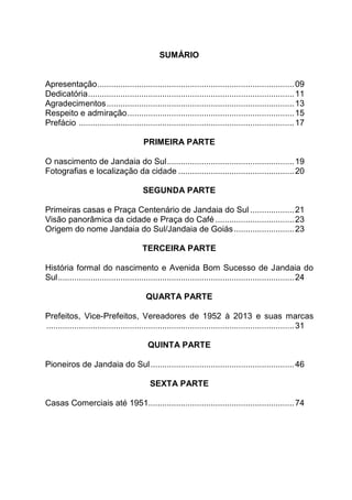 SUMÁRIO
Apresentação.....................................................................................09
Dedicatória.........................................................................................11
Agradecimentos.................................................................................13
Respeito e admiração........................................................................15
Prefácio .............................................................................................17
PRIMEIRA PARTE
O nascimento de Jandaia do Sul.......................................................19
Fotografias e localização da cidade ..................................................20
SEGUNDA PARTE
Primeiras casas e Praça Centenário de Jandaia do Sul ...................21
Visão panorâmica da cidade e Praça do Café ..................................23
Origem do nome Jandaia do Sul/Jandaia de Goiás..........................23
TERCEIRA PARTE
História formal do nascimento e Avenida Bom Sucesso de Jandaia do
Sul......................................................................................................24
QUARTA PARTE
Prefeitos, Vice-Prefeitos, Vereadores de 1952 à 2013 e suas marcas
...........................................................................................................31
QUINTA PARTE
Pioneiros de Jandaia do Sul..............................................................46
SEXTA PARTE
Casas Comerciais até 1951...............................................................74
 