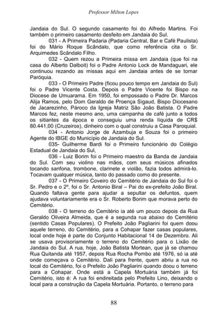 Professor Milton Lopes
88
Jandaia do Sul. O segundo casamento foi do Alfredo Martins. Foi
também o primeiro casamento desfeito em Jandaia do Sul.
031 - A Primeira Padaria (Padaria Central, Bar e Café Paulista)
foi do Mário Roque Scândalo, que como referência cita o Sr.
Arquimedes Scândalo Filho.
032 - Quem rezou a Primeira missa em Jandaia (que foi na
casa do Alberto Dalboit) foi o Padre Antonio Lock de Mandaguari, ele
continuou rezando as missas aqui em Jandaia antes de se tornar
Paróquia.
033 - O Primeiro Padre (ficou pouco tempo em Jandaia do Sul)
foi o Padre Vicente Costa. Depois o Padre Vicente foi Bispo na
Diocese de Umuarama. Em 1950, foi empossado o Padre Dr. Marcos
Alija Ramos, pelo Dom Geraldo de Proença Sigaud, Bispo Diocesano
de Jacarezinho, Pároco da Igreja Matriz São João Batista. O Padre
Marcos fez, neste mesmo ano, uma campanha de café junto a todos
os sitiantes da época e conseguiu uma renda líquida de CR$
80.441,00 (Cruzeiros), dinheiro com o qual construiu a Casa Paroquial.
034 - Antonio Jorge de Azambuja e Souza foi o primeiro
Agente do IBGE do Município de Jandaia do Sul.
035- Guilherme Bardi foi o Primeiro funcionário do Colégio
Estadual de Jandaia do Sul,
036 - Luiz Borim foi o Primeiro maestro da Banda de Jandaia
do Sul. Com seu violino nas mãos, com seus músicos afinados
tocando sanfona, trombone, clarinete e violão, fazia todos admirá-lo.
Tocavam qualquer música, tanto do passado como do presente.
037 - O Primeiro Coveiro do Cemitério de Jandaia do Sul foi o
Sr. Pedro e o 2º, foi o Sr. Antonio Biral – Pai do ex-prefeito João Biral.
Quando faltava gente para ajudar a sepultar os defuntos, quem
ajudava voluntariamente era o Sr. Roberto Borim que morava perto do
Cemitério.
038 - O terreno do Cemitério ia até um pouco depois da Rua
Geraldo Oliveira Almeida, que é a segunda rua abaixo do Cemitério
(sentido Casas Populares). O Prefeito João Pagliarini foi quem doou
aquele terreno, do Cemitério, para a Cohapar fazer casas populares,
local onde hoje é parte do Conjunto Habitacional 14 de Dezembro. Ali
se usava provisoriamente o terreno do Cemitério para o Lixão de
Jandaia do Sul. A rua, hoje, João Batista Mortean, que já se chamou
Rua Quitanda até 1957, depois Rua Rocha Pombo até 1976, só ia até
onde começava o Cemitério. Dali para frente, quem abriu a rua no
local do Cemitério, foi o Prefeito João Pagliarini quando doou o terreno
para a Cohapar. Onde está a Capela Mortuária também já foi
Cemitério, isto é: A rua foi endireitada pelo Prefeito Lino, deixando o
local para a construção da Capela Mortuária. Portanto, o terreno para
 