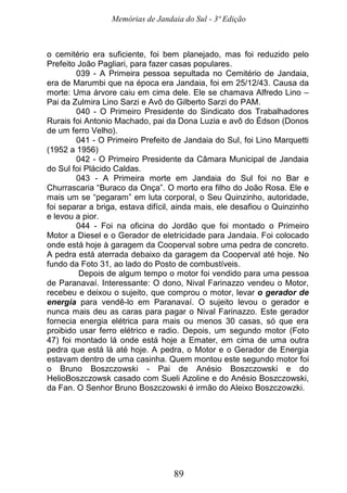 Memórias de Jandaia do Sul - 3ª Edição
89
o cemitério era suficiente, foi bem planejado, mas foi reduzido pelo
Prefeito João Pagliari, para fazer casas populares.
039 - A Primeira pessoa sepultada no Cemitério de Jandaia,
era de Marumbi que na época era Jandaia, foi em 25/12/43. Causa da
morte: Uma árvore caiu em cima dele. Ele se chamava Alfredo Lino –
Pai da Zulmira Lino Sarzi e Avô do Gilberto Sarzi do PAM.
040 - O Primeiro Presidente do Sindicato dos Trabalhadores
Rurais foi Antonio Machado, pai da Dona Luzia e avô do Édson (Donos
de um ferro Velho).
041 - O Primeiro Prefeito de Jandaia do Sul, foi Lino Marquetti
(1952 a 1956)
042 - O Primeiro Presidente da Câmara Municipal de Jandaia
do Sul foi Plácido Caldas.
043 - A Primeira morte em Jandaia do Sul foi no Bar e
Churrascaria “Buraco da Onça”. O morto era filho do João Rosa. Ele e
mais um se “pegaram” em luta corporal, o Seu Quinzinho, autoridade,
foi separar a briga, estava difícil, ainda mais, ele desafiou o Quinzinho
e levou a pior.
044 - Foi na oficina do Jordão que foi montado o Primeiro
Motor a Diesel e o Gerador de eletricidade para Jandaia. Foi colocado
onde está hoje à garagem da Cooperval sobre uma pedra de concreto.
A pedra está aterrada debaixo da garagem da Cooperval até hoje. No
fundo da Foto 31, ao lado do Posto de combustíveis.
Depois de algum tempo o motor foi vendido para uma pessoa
de Paranavaí. Interessante: O dono, Nival Farinazzo vendeu o Motor,
recebeu e deixou o sujeito, que comprou o motor, levar o gerador de
energia para vendê-lo em Paranavaí. O sujeito levou o gerador e
nunca mais deu as caras para pagar o Nival Farinazzo. Este gerador
fornecia energia elétrica para mais ou menos 30 casas, só que era
proibido usar ferro elétrico e radio. Depois, um segundo motor (Foto
47) foi montado lá onde está hoje a Emater, em cima de uma outra
pedra que está lá até hoje. A pedra, o Motor e o Gerador de Energia
estavam dentro de uma casinha. Quem montou este segundo motor foi
o Bruno Boszczowski - Pai de Anésio Boszczowski e do
HelioBoszczowsk casado com Sueli Azoline e do Anésio Boszczowski,
da Fan. O Senhor Bruno Boszczowski é irmão do Aleixo Boszczowzki.
 