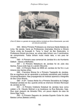 Professor Milton Lopes
90
(Foto 47) Motor e o gerador de energia elétrica montado por Bruno Bozezowisk, que está
em cima do caminhão.
045 - Minha Primeira Professora se chamava Neide Batista de
Lima. Na escola, havia as Professoras chamadas Dionina e Dinorá
Terra, irmãs do Euswald A. Terra “o Vavá” do Bar Rodoviário. A
Professora Dinorá era brava, as unhas dela tinham uns 3 centímetros
de comprimento. Todos tinham muito medo dela, e era para ter
mesmo.
046 – A Primeira casa comercial de Jandaia foi o do Humberto
Dalboit – Secos e Molhados.
047 – O Primeiro Matadouro de Jandaia foi do Julio dos
Santos, ficava onde hoje é o Jardim Morumbi.
048 – O Primeiro filiado do MDB em Jandaia do Sul foi o Luiz
Antonio dos Santos (Zito).
049 - Francisco Brione foi o Primeiro Topógrafo de Jandaia.
Ele se orgulhava de ter aprendido a profissão estudando pelo Instituto
Universal Brasileiro. Nas propagandas do Instituto aparecia a fotografia
do Seu Chico Brione.
050 - A Drª. Teresa Abrão foi a Primeira Secretária do Colégio
Estadual Jandaia do Sul, quando ainda se chamava Ginásio Municipal
de Jandaia do Sul.
051 - A Primeira Coletoria Estadual de Jandaia teve como
coletor o Sr. Cláudio Molinari e se localizava na Rua Botucatu, hoje,
Rua José Joaquim de Almeida Filho, um pouco depois da casa da
Dona Olga Tonin.
052 - O Primeiro Zagueiro do Jandaia Esporte Clube foi João
Batista Lemos (Batista Lemos).
 