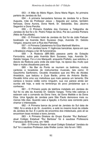 Memórias de Jandaia do Sul - 3ª Edição
91
053 - A Mãe do Mário Rigon, Dona Maria Rigon, foi primeira
parteira de Jandaia do Sul.
054 - A primeira benzedeira famosa de Jandaia foi a Dona
Augusta, mãe do Professor Jesus – Seguida por outras, também
famosas, Dona Aurora, Dona Nenê, Sr. Sebastião, Seu Jácomo
Segantini e Dona Percilia.
055 - O Primeiro Estafeta dos Correios e Telégrafos de
Jandaia do Sul foi o Sr. Pedro Felipe da Silva, Pai da Lucinéia Pontara
(Néia da Faculdade).
056 - O Primeiro hotel de Jandaia do Sul foi de João Paduan
localizado na Avenida Bom Sucesso (hoje, Avenida Dr. Getúlio
Vargas), esquina com a Rua dos Patriotas.
057 – A Primeira Cabeleireira foi Elza Martinelli Martins.
058 – Em Jandaia havia 11 Agências bancárias, época em que
o Bradesco chegou a ter 36 funcionários.
059 - A Rodovia (BR-369) passava perto da Estação
Ferroviária, subia pela Avenida Bom Sucesso, hoje, Avenida Dr.
Getúlio Vargas. Foi o Lino Marquetti, enquanto Prefeito, que solicitou o
desvio da Rodovia para onde ela está hoje, na época deu muito que
falar e muitos dissabores para ele.
060 - No Bar do Ponto se reuniam os boêmios, muitos
cantores e tocadores de instrumentos musicais, tais como: O
Gauchinho Sanfoneiro, Osvaldo Anastácio que era filho de Alcides
Anastácio, que batizou o Zuza Barão, primo do Antonio Barão.
Osvaldo tinha uma voz melodiosa que mais parecia um lamento. Ele
cantava e tocava violão como ninguém, sua voz parece ainda ser
ouvida até hoje, e está na lembrança do povo jandaiense que o
conheceu.
061 - O Primeiro posto de telefone instalado em Jandaia do
Sul foi no alto da Avenida Dr. Getúlio Vargas. Tinha três cabinas e
estavam sob o comando da Dona Vera, da Dona Matilde e da Dona
Elza. Uma ligação de Jandaia para São Paulo demorava mais ou
menos três dias. Quando saia a ligação, o Eurico saia correndo para
chamar o interessado.
062 - A Primeira banca de jornal de Jandaia do Sul data de
1962, foi e ainda é do Sr. Juventino, e está no mesmo local da cidade
de Jandaia do Sul. É o ponto de encontros dos intelectuais, pois ali se
encontram boas revistas e bons Jornais.
063 - A Primeira Diretora do Grupo Escolar “Rui Barbosa”,
atual Colégio Estadual “Rui Barbosa” foi à saudosa Professora
Francisca de Brito Lima, em 1948.
064 - O Primeiro Diretor do atual Colégio Estadual “Jandaia do
Sul” foi o saudoso Professor João Welter Junior. Isto foi em 1953.
 