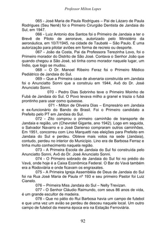 Professor Milton Lopes
92
065 - José Maria de Paula Rodrigues – Pai de Lázaro de Paula
Rodrigues (Seu Nenê) foi o Primeiro Cirurgião Dentista de Jandaia do
Sul, em 1947.
066 - Luiz Antonio dos Santos foi o Primeiro de Jandaia a ter o
Brevê de Piloto de aeronave, autorizado pelo Ministério da
aeronáutica, em 10/7/1945, na cidade de Taubaté – São Paulo. É uma
autorização para pilotar aviões em forma de recreio ou desporte.
067 - João da Costa, Pai da Professora Terezinha Lovo, foi o
Primeiro morador do Distrito de São José. Contava o Senhor João que
quando chegou a São José, só tinha como morador naquele lugar, um
Índio, que logo se mudou.
068 – O Dr. Manoel Ribeiro Feraz foi o Primeiro Médico
Pediátrico de Jandaia do Sul.
069 – Que a Primeira casa de alvenaria construída em Jandaia
foi o Anunciatto Sonni que a construiu em 1944, Avô do Dr. José
Anunciato Sonni.
070 - Pedro Dias Sobrinho teve o Primeiro Moinho de
Fubá de Jandaia do Sul. O Povo levava milho a granel e trazia o fubá
prontinho para usar como quisesse.
071 - Milton de Oliveira Dias – Empresário em Jandaia
e ex-funcionário do Bando do Brasil. Foi o Primeiro candidato a
Prefeito pelo PT em Jandaia do Sul.
072 - Zito comprou o primeiro caminhão de transporte de
Jandaia e região, um (Chevrolet Gigante, ano 1942). Logo em seguida,
o Salvador Navarro e o José Darienso compraram outros caminhões.
Em 1951, concorreu com Lino Marquetti nas eleições para Prefeito em
Jandaia do Sul e perdeu. Obteve mais votos na sede (Jandaia),
contudo, perdeu no interior do Município. Lino era de Barbosa Ferraz e
tinha muito conhecimento naquela região.
073 - A Primeira Escola de Jandaia do Sul foi construída pelo
Anunciatto Sonni, Avô do Dr. José Anunciato Sonni.
074 - O Primeiro sobrado de Jandaia do Sul foi no prédio do
Vavá, onde hoje é a Caixa Econômica Federal. O Bar do Vavá também
era a Rodoviária e onde ficavam os engraxates.
075 - A Primeira Igreja Assembléia de Deus de Jandaia do Sul
foi na Rua José Maria de Paula nº 193 e seu primeiro Pastor foi Luiz
Cianelo.
076 – Primeira Miss Jandaia do Sul – Nelly Trevizan.
077 - O Senhor Cláudio Raimundo, com seus 86 anos de vida,
é um grande escultor de madeira.
078 - Que no pátio do Rui Barbosa havia um campo de futebol
e que uma vez um avião se perdeu de desceu naquele local. Um outro
campo de futebol da mesma época era na Estação Ferroviária.
 