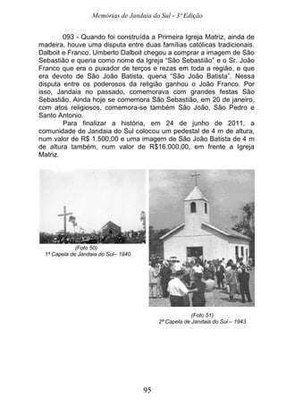 Memórias de Jandaia do Sul - 3ª Edição
95
093 - Quando foi construída a Primeira Igreja Matriz, ainda de
madeira, houve uma disputa entre duas famílias católicas tradicionais.
Dalboit e Franco. Umberto Dalboit chegou a comprar a imagem de São
Sebastião e queria como nome da Igreja “São Sebastião” e o Sr. João
Franco que era o puxador de terços e rezas em toda a região, e que
era devoto de São João Batista, queria “São João Batista”. Nessa
disputa entre os poderosos da religião ganhou o João Franco. Por
isso, Jandaia no passado, comemorava com grandes festas São
Sebastião. Ainda hoje se comemora São Sebastião, em 20 de janeiro,
com atos religiosos, comemora-se também São João, São Pedro e
Santo Antonio.
Para finalizar a história, em 24 de junho de 2011, a
comunidade de Jandaia do Sul colocou um pedestal de 4 m de altura,
num valor de R$ 1.500,00 e uma imagem de São João Batista de 4 m
de altura também, num valor de R$16.000,00, em frente a Igreja
Matriz.
(Foto 50)
1ª Capela de Jandaia do Sul– 1940.
(Foto 51)
2ª Capela de Jandaia do Sul – 1943
 