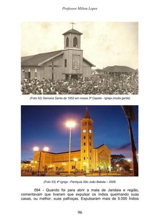 Professor Milton Lopes
96
(Foto 52) Semana Santa de 1952 em nossa 3ª Capela - Igreja (muita gente)
(Foto 53) 4ª Igreja - Paróquia São João Batista – 2009.
094 - Quando foi para abrir a mata de Jandaia e região,
comentavam que tiveram que expulsar os índios queimando suas
casas, ou melhor, suas palhoças. Expulsaram mais de 5.000 Índios
 