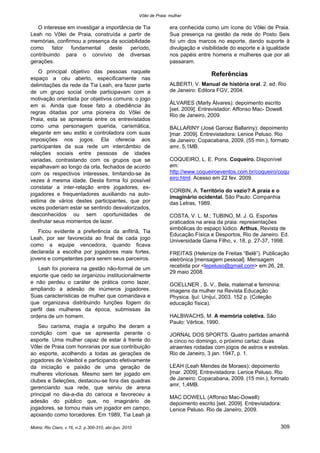 Vôlei de Praia: mulher
Motriz, Rio Claro, v.16, n.2, p.300-310, abr./jun. 2010 309
O interesse em investigar a importância de Tia
Leah no Vôlei de Praia, construída a partir de
memórias, confirmou a presença da sociabilidade
como fator fundamental deste período,
contribuindo para o convívio de diversas
gerações.
O principal objetivo das pessoas naquele
espaço a céu aberto, especificamente nas
delimitações da rede da Tia Leah, era fazer parte
de um grupo social onde participavam com a
motivação orientada por objetivos comuns: o jogo
em si. Ainda que fosse fato a obediência às
regras ditadas por uma pioneira do Vôlei de
Praia, esta se apresenta entre os entrevistados
como uma personagem querida, carismática,
elegante em seu estilo e controladora com suas
imposições nos jogos. Ela oferecia aos
participantes da sua rede um intercâmbio de
relações sociais entre pessoas de idades
variadas, contrastando com os grupos que se
espalhavam ao longo da orla, fechados de acordo
com os respectivos interesses, limitando-se às
vezes à mesma idade. Desta forma foi possível
constatar a inter-relação entre jogadores, ex-
jogadores e frequentadores auxiliando na auto-
estima de vários destes participantes, que por
vezes poderiam estar se sentindo desvalorizados,
desconhecidos ou sem oportunidades de
desfrutar seus momentos de lazer.
Ficou evidente a preferência da anfitriã, Tia
Leah, por ser favorecida ao final de cada jogo
como a equipe vencedora, quando ficava
declarada a escolha por jogadores mais fortes,
jovens e competentes para serem seus parceiros.
Leah foi pioneira na gestão não-formal de um
esporte que cedo se organizou institucionalmente
e não perdeu o caráter de prática como lazer,
ampliando a adesão de inúmeros jogadores.
Suas características de mulher que comandava e
que organizava distribuindo funções fogem do
perfil das mulheres da época, submissas às
ordens de um homem.
Seu carisma, magia e orgulho lhe deram a
condição com que se apresenta perante o
esporte. Uma mulher capaz de estar à frente do
Vôlei de Praia com honrarias por sua contribuição
ao esporte, acolhendo a todas as gerações de
jogadores de Voleibol e participando efetivamente
da iniciação e paixão de uma geração de
mulheres vitoriosas. Mesmo sem ter jogado em
clubes e Seleções, destacou-se fora das quadras
gerenciando sua rede, que serviu de arena
principal no dia-a-dia do carioca e favoreceu a
adesão do público que, no imaginário de
jogadores, se tornou mais um jogador em campo,
apoiando como torcedores. Em 1989, Tia Leah já
era conhecida como um ícone do Vôlei de Praia.
Sua presença na gestão da rede do Posto Seis
foi um dos marcos no esporte, dando suporte à
divulgação e visibilidade do esporte e à igualdade
nos papéis entre homens e mulheres que por ali
passaram.
Referências
ALBERTI, V. Manual de história oral. 2. ed. Rio
de Janeiro: Editora FGV, 2004.
ÁLVARES (Marly Álvares): depoimento escrito
[set. 2009]. Entrevistador: Affonso Mac- Dowell.
Rio de Janeiro, 2009.
BALLARINY (José Garcez Ballariny): depoimento
[mar. 2009]. Entrevistadora: Lenice Peluso. Rio
de Janeiro: Copacabana, 2009. (55 min.), formato
amr, 5,1MB.
COQUEIRO, L. E. Pons. Coqueiro. Disponível
em:
http://www.coqueiroeventos.com.br/coqueiro/coqu
eiro.html. Acesso em 22 fev. 2009.
CORBIN, A. Território do vazio? A praia e o
imaginário ocidental. São Paulo: Companhia
das Letras, 1989.
COSTA, V. L. M.; TUBINO, M. J. G. Esportes
praticados na areia da praia: representações
simbólicas do espaço lúdico. Arthus, Revista de
Educação Física e Desportos, Rio de Janeiro. Ed.
Universidade Gama Filho, v. 18, p. 27-37, 1998.
FREITAS (Helenize de Freitas “Belê”). Publicação
eletrônica [mensagem pessoal]. Mensagem
recebida por <lepeluso@gmail.com> em 26, 28,
29 maio 2008.
GOELLNER , S. V.. Bela, maternal e feminina:
imagens da mulher na Revista Educação
Physica. Ijuí: Unijuí, 2003. 152 p. (Coleção
educação física).
HALBWACHS, M. A memória coletiva. São
Paulo: Vértice, 1990.
JORNAL DOS SPORTS. Quatro partidas amanhã
e cinco no domingo, o próximo cartaz: duas
atraentes rodadas com jogos de astros e estrelas.
Rio de Janeiro, 3 jan. 1947, p. 1.
LEAH (Leah Mendes de Moraes): depoimento
[mar. 2009]. Entrevistadora: Lenice Peluso. Rio
de Janeiro: Copacabana, 2009. (15 min.), formato
amr, 1,4MB.
MAC DOWELL (Affonso Mac-Dowell):
depoimento escrito [set. 2009]. Entrevistadora:
Lenice Peluso. Rio de Janeiro, 2009.
 