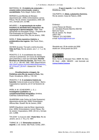L. P. de Oliveira, L. Mourão & V. L. M. Costa
Motriz, Rio Claro, v.16, n.2, p.300-310, abr./jun. 2010310
MAFFESOLI, M.. O mistério da conjunção –
ensaios sobre comunicação, corpo e
sociabilidade. Porto Alegre: Sulina. 2005.
MORAES (Lucia Mendes de Moraes):
depoimento [abr. 2009]. Entrevistadora: Lenice.
Peluso. Rio de Janeiro: Copacabana, 2009. (59
min.), formato amr, 5,5 MB.
MOURÃO, L. A representação da mulher
brasileira na atividade física desportiva: da
segregação à democratização. 1998. Tese
(Doutorado em Educação Física) – Programa de
Pós-Graduação em Educação Física,
Universidade Gama Filho, Rio de Janeiro, 1998.
NORA, P. Entre memória e história: a
problemática dos lugares. São Paulo: Educ.,
1993.
OS REIS da praia. Tia Leah a rainha da praia.
Vôlei de Praia, Rio de Janeiro. ano 1, n. 1, p. 30,
1990.
PEIXOTO, C. E. A sociabilidade dos idosos
cariocas e parisienses: em busca de estratégias
para preencher o vazio da inatividade. Revista
Brasileira de Ciências Sociais, São Paulo, ano
10, v. 27, p. 138-149, 1995. 1995. Disponível em:
http://www.anpocs.org.br/portal/publicacoes/rbcs_
00_27/rbcs27_09.htm>. Acesso em: 18 mar.
2009.
______.Envelhecimento e imagem. As
fronteiras entre Rio de Janeiro e Paris. São
Paulo: Annablume, 2000. p. 116-120.
PEIXOTO, F. M. A verdadeira história do
futevôlei. Carta enviada ao jornal Globo - Bairro:
Copacabana e Ipanema, em 21 de fevereiro de
1987.
PEÑA, N. M.; ECHEVERRY, L. G. J.
Investigation qualitativa: la
complementariedad etnográfica. Armênia.
Colômbia: Editorial Knesis, 2000.
QUARESMA (João Carlos da Costa Quaresma):
depoimento escrito [set. 2009]. Entrevistador:
Affonso Mac- Dowell. Rio de Janeiro, 2009.
NONÔ (Claudionor José da Silva): depoimento
[mar. 2009]. Entrevistadora: Lenice Peluso. Rio
de Janeiro: Copacabana, 2009. (35 min.), formato
amr, 3,2MB.
TIA LEAH: “a musa do vôlei”. Posto Seis, Rio de
Janeiro, ano 2, n. 19, p.13, 1997.
TUBINO, M. J. G. Dimensões sociais do
esporte. 2. ed. revista. São Paulo, Cortez, 2001.
______. O que é esporte. 3. ed. São Paulo:
Brasiliense, 2006.
VALPORTO, O. Atleta, substantivo feminino.
Rio de Janeiro. Casa da Palavra, 2006.
Endereço:
Lenice Peluso de Oliveira
Av. Jornalista Ricardo Marinho 450/104
Barra da Tijuca
Rio de Janeiro RJ Brasil
22631-350
Telefone: (21) 24310959
e-mail: lepeluso@hotmail.com
Recebido em: 25 de outubro de 2009.
Aceito em: 28 de janeiro de 2010.
Motriz. Revista de Educação Física. UNESP, Rio Claro,
SP, Brasil - eISSN: 1980-6574 - está licenciada sob
Licença Creative Commons
 