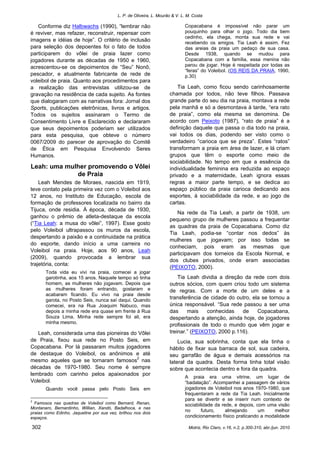 L. P. de Oliveira, L. Mourão & V. L. M. Costa
Motriz, Rio Claro, v.16, n.2, p.300-310, abr./jun. 2010302
Conforme diz Halbwachs (1990), “lembrar não
é reviver, mas refazer, reconstruir, repensar com
imagens e idéias de hoje”. O critério de inclusão
para seleção dos depoentes foi o fato de todos
participarem do vôlei de praia lazer como
jogadores durante as décadas de 1950 e 1960,
acrescentou-se os depoimentos de “Seu” Nonô,
pescador, e atualmente fabricante de rede de
voleibol de praia. Quanto aos procedimentos para
a realização das entrevistas utilizou-se de
gravação na residência de cada sujeito. As fontes
que dialogaram com as narrativas fora: Jornal dos
Sports, publicações eletrônicas, livros e artigos.
Todos os sujeitos assinaram o Termo de
Consentimento Livre e Esclarecido e declararam
que seus depoimentos poderiam ser utilizados
para esta pesquisa, que obteve o número
0067/2009 do parecer de aprovação do Comitê
de Ética em Pesquisa Envolvendo Seres
Humanos.
Leah: uma mulher promovendo o Vôlei
de Praia
Leah Mendes de Moraes, nascida em 1919,
teve contato pela primeira vez com o Voleibol aos
12 anos, no Instituto de Educação, escola de
formação de professores localizada no bairro da
Tijuca, onde residia. À época, década de 1930,
ganhou o prêmio de atleta-destaque da escola
(“Tia Leah: a musa do vôlei”, 1997). Esse gosto
pelo Voleibol ultrapassou os muros da escola,
despertando a paixão e a continuidade na prática
do esporte, dando início a uma carreira no
Voleibol na praia. Hoje, aos 90 anos, Leah
(2009), quando provocada a lembrar sua
trajetória, conta:
Toda vida eu vivi na praia, comecei a jogar
garotinha, aos 15 anos. Naquele tempo só tinha
homem, as mulheres não jogavam. Depois que
as mulheres foram entrando, gostaram e
acabaram ficando. Eu vivo na praia desde
garota, no Posto Seis, nunca saí daqui. Quando
comecei, era na Rua Joaquim Nabuco, mas
depois a minha rede era quase em frente à Rua
Souza Lima. Minha rede sempre foi ali, era
minha mesmo.
Leah, considerada uma das pioneiras do Vôlei
de Praia, fixou sua rede no Posto Seis, em
Copacabana. Por lá passaram muitos jogadores
de destaque do Voleibol, os anônimos e até
mesmo aqueles que se tornaram famosos2
nas
décadas de 1970-1980. Seu nome é sempre
lembrado com carinho pelos apaixonados por
Voleibol.
Quando você passa pelo Posto Seis em
2
Famosos nas quadras de Voleibol como Bernard, Renan,
Montanaro, Bernardinho, Willian, Xandó, Badalhoca, e nas
praias como Edinho. Jaqueline por sua vez, brilhou nos dois
espaços.
Copacabana é impossível não parar um
pouquinho para olhar o jogo. Todo dia bem
cedinho, ela chega, monta sua rede e vai
recebendo os amigos. Tia Leah é assim. Fez
das areias da praia um pedaço de sua casa.
Desde 1938, quando se mudou para
Copacabana com a família, essa menina não
parou de jogar. Hoje é respeitada por todas as
“feras” do Voleibol. (OS REIS DA PRAIA, 1990,
p.30)
Tia Leah, como ficou sendo carinhosamente
chamada por todos, não teve filhos. Passava
grande parte do seu dia na praia, montava a rede
pela manhã e só a desmontava à tarde, “era rato
de praia”, como ela mesma se denomina. De
acordo com Peixoto (1987), “rato de praia” é a
definição daquele que passa o dia todo na praia,
vai todos os dias, podendo ser visto como o
verdadeiro “carioca que se preza”. Estes “ratos”
transformam a praia em área de lazer, e lá criam
grupos que têm o esporte como meio de
sociabilidade. No tempo em que a essência da
individualidade feminina era reduzida ao espaço
privado e a maternidade, Leah ignora essas
regras a maior parte tempo, e se dedica ao
espaço público da praia carioca dedicando aos
esportes, à sociabilidade da rede, e ao jogo de
cartas.
Na rede da Tia Leah, a partir de 1938, um
pequeno grupo de mulheres passou a frequentar
as quadras da praia de Copacabana. Como diz
Tia Leah, podia-se “contar nos dedos” às
mulheres que jogavam; por isso todas se
conheciam, pois eram as mesmas que
participavam dos torneios da Escola Normal, e
dos clubes privados, onde eram associadas
(PEIXOTO, 2000).
Tia Leah dividia a direção da rede com dois
outros sócios, com quem criou todo um sistema
de regras. Com a morte de um deles e a
transferência de cidade do outro, ela se tornou a
única responsável. “Sua rede passou a ser uma
das mais conhecidas de Copacabana,
despertando a atenção, ainda hoje, de jogadores
profissionais de todo o mundo que vêm jogar e
treinar.” (PEIXOTO, 2000 p.116).
Lucia, sua sobrinha, conta que ela tinha o
hábito de fixar sua barraca de sol, sua cadeira,
seu garrafão de água e demais acessórios na
lateral da quadra. Desta forma tinha total visão
sobre que acontecia dentro e fora da quadra.
A praia era uma vitrine, um lugar de
“badalação”. Acompanhei a passagem de vários
jogadores de Voleibol nos anos 1970-1980, que
frequentaram a rede da Tia Leah. Inicialmente
para se divertir e se inserir num contexto de
sociabilidade da rede, e depois, com uma visão
no futuro, almejando um melhor
condicionamento físico praticando a modalidade
 
